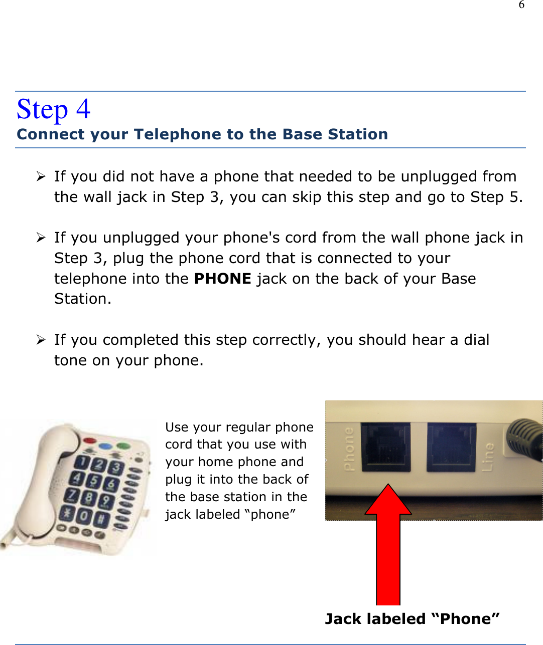 6   Step 4 Connect your Telephone to the Base Station  If you did not have a phone that needed to be unplugged from the wall jack in Step 3, you can skip this step and go to Step 5.   If you unplugged your phone&apos;s cord from the wall phone jack in Step 3, plug the phone cord that is connected to your telephone into the PHONE jack on the back of your Base Station.   If you completed this step correctly, you should hear a dial tone on your phone.           Use your regular phone cord that you use with your home phone and plug it into the back of the base station in the jack labeled “phone”  Jack labeled “Phone” 