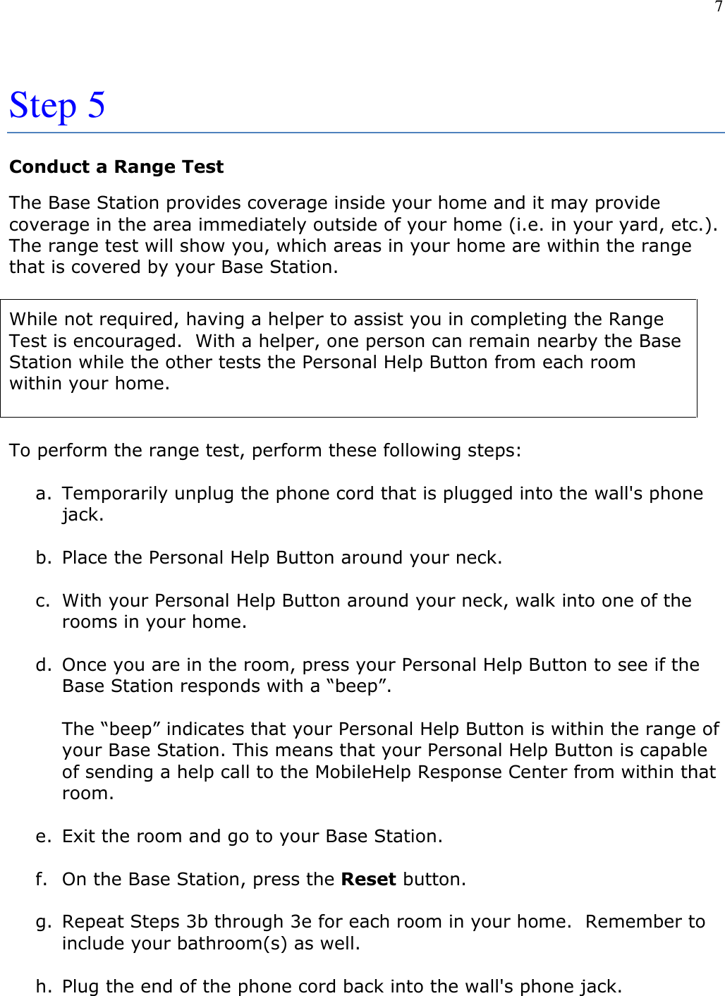 7   Step 5   Conduct a Range Test The Base Station provides coverage inside your home and it may provide coverage in the area immediately outside of your home (i.e. in your yard, etc.).  The range test will show you, which areas in your home are within the range that is covered by your Base Station.   While not required, having a helper to assist you in completing the Range Test is encouraged.  With a helper, one person can remain nearby the Base Station while the other tests the Personal Help Button from each room within your home.  To perform the range test, perform these following steps:  a. Temporarily unplug the phone cord that is plugged into the wall&apos;s phone jack.  b. Place the Personal Help Button around your neck.  c. With your Personal Help Button around your neck, walk into one of the rooms in your home.  d. Once you are in the room, press your Personal Help Button to see if the Base Station responds with a “beep”.    The “beep” indicates that your Personal Help Button is within the range of your Base Station. This means that your Personal Help Button is capable of sending a help call to the MobileHelp Response Center from within that room.  e. Exit the room and go to your Base Station.  f. On the Base Station, press the Reset button.  g. Repeat Steps 3b through 3e for each room in your home.  Remember to include your bathroom(s) as well.  h. Plug the end of the phone cord back into the wall&apos;s phone jack. 