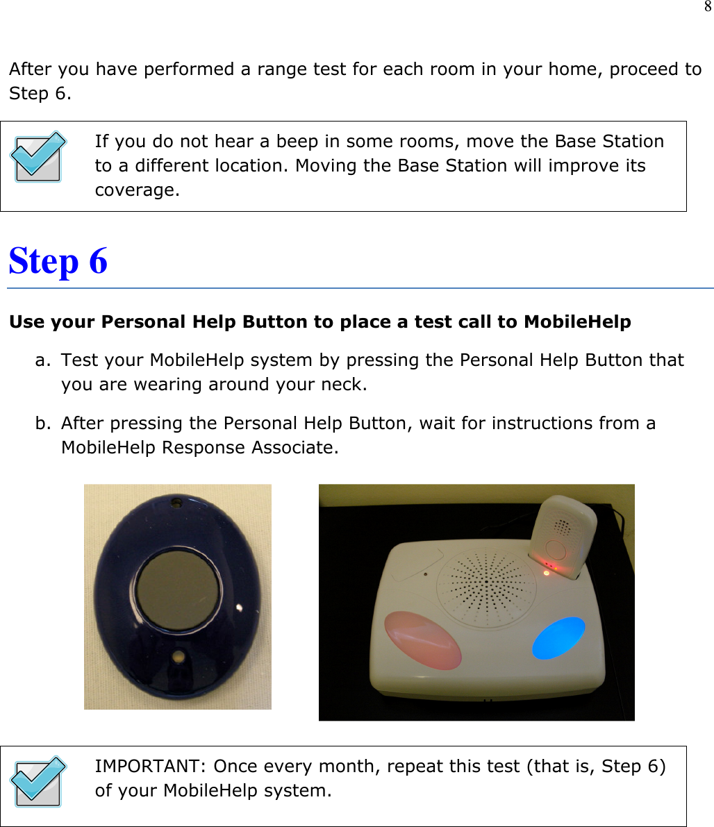 8   After you have performed a range test for each room in your home, proceed to Step 6.  If you do not hear a beep in some rooms, move the Base Station to a different location. Moving the Base Station will improve its coverage. Step 6 Use your Personal Help Button to place a test call to MobileHelp a. Test your MobileHelp system by pressing the Personal Help Button that you are wearing around your neck.  b. After pressing the Personal Help Button, wait for instructions from a MobileHelp Response Associate.         IMPORTANT: Once every month, repeat this test (that is, Step 6) of your MobileHelp system.       