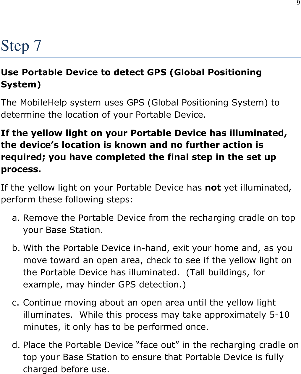 9   Step 7 Use Portable Device to detect GPS (Global Positioning System) The MobileHelp system uses GPS (Global Positioning System) to determine the location of your Portable Device. If the yellow light on your Portable Device has illuminated, the device’s location is known and no further action is required; you have completed the final step in the set up process. If the yellow light on your Portable Device has not yet illuminated, perform these following steps: a. Remove the Portable Device from the recharging cradle on top your Base Station. b. With the Portable Device in-hand, exit your home and, as you move toward an open area, check to see if the yellow light on the Portable Device has illuminated.  (Tall buildings, for example, may hinder GPS detection.) c. Continue moving about an open area until the yellow light illuminates.  While this process may take approximately 5-10 minutes, it only has to be performed once. d. Place the Portable Device “face out” in the recharging cradle on top your Base Station to ensure that Portable Device is fully charged before use.  