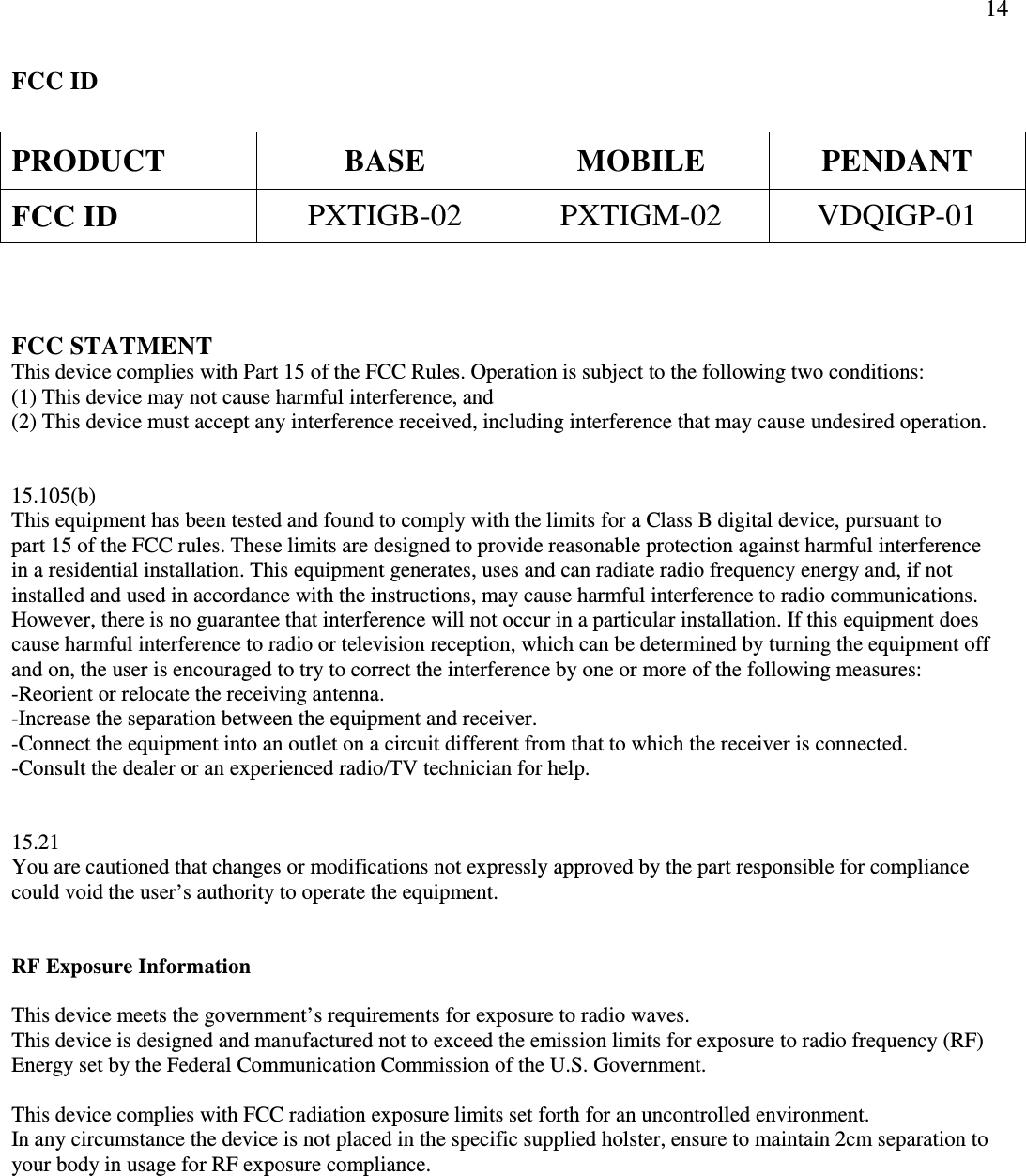                 14 FCC ID  PRODUCT  BASE  MOBILE  PENDANT FCC ID  PXTIGB-02  PXTIGM-02  VDQIGP-01    FCC STATMENT This device complies with Part 15 of the FCC Rules. Operation is subject to the following two conditions: (1) This device may not cause harmful interference, and (2) This device must accept any interference received, including interference that may cause undesired operation.   15.105(b) This equipment has been tested and found to comply with the limits for a Class B digital device, pursuant to  part 15 of the FCC rules. These limits are designed to provide reasonable protection against harmful interference  in a residential installation. This equipment generates, uses and can radiate radio frequency energy and, if not installed and used in accordance with the instructions, may cause harmful interference to radio communications. However, there is no guarantee that interference will not occur in a particular installation. If this equipment does cause harmful interference to radio or television reception, which can be determined by turning the equipment off and on, the user is encouraged to try to correct the interference by one or more of the following measures: -Reorient or relocate the receiving antenna. -Increase the separation between the equipment and receiver. -Connect the equipment into an outlet on a circuit different from that to which the receiver is connected. -Consult the dealer or an experienced radio/TV technician for help.   15.21 You are cautioned that changes or modifications not expressly approved by the part responsible for compliance could void the user’s authority to operate the equipment.   RF Exposure Information  This device meets the government’s requirements for exposure to radio waves. This device is designed and manufactured not to exceed the emission limits for exposure to radio frequency (RF) Energy set by the Federal Communication Commission of the U.S. Government.  This device complies with FCC radiation exposure limits set forth for an uncontrolled environment. In any circumstance the device is not placed in the specific supplied holster, ensure to maintain 2cm separation to your body in usage for RF exposure compliance.    