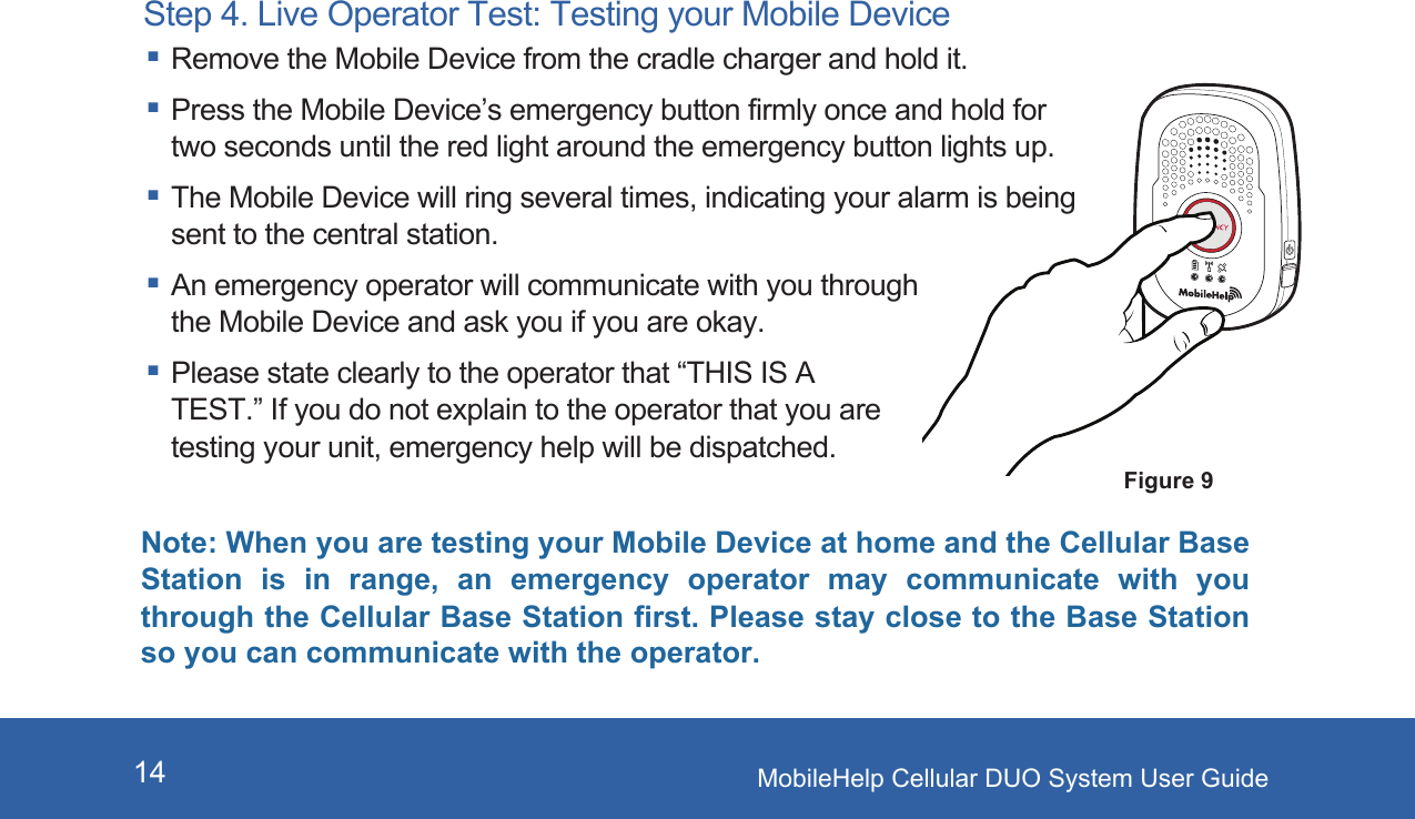 MobileHelp Cellular DUO System User Guide14Step 4. Live Operator Test: Testing your Mobile Device Remove the Mobile Device from the cradle charger and hold it. Press the Mobile Device’s emergency button firmly once and hold for two seconds until the red light around the emergency button lights up. The Mobile Device will ring several times, indicating your alarm is being sent to the central station. An emergency operator will communicate with you through the Mobile Device and ask you if you are okay. Please state clearly to the operator that “THIS IS A TEST.” If you do not explain to the operator that you are testing your unit, emergency help will be dispatched.Figure 9Note: When you are testing your Mobile Device at home and the Cellular Base Station  is  in  range,  an  emergency  operator  may  communicate  with  you through the Cellular Base Station first. Please stay close to the Base Station so you can communicate with the operator.  