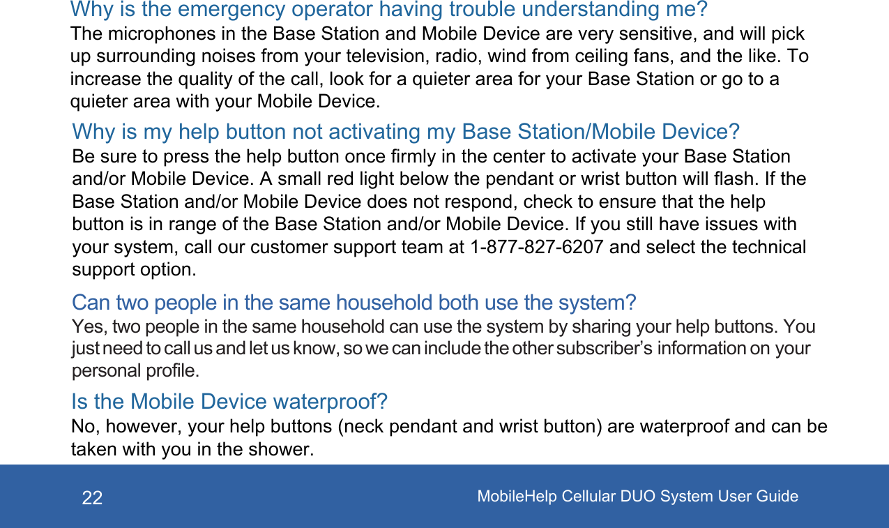 MobileHelp Cellular DUO System User Guide22Can two people in the same household both use the system? Yes, two people in the same household can use the system by sharing your help buttons. You just need to call us and let us know, so we can include the other subscriber’s information on your personal profile.Why is the emergency operator having trouble understanding me? The microphones in the Base Station and Mobile Device are very sensitive, and will pick up surrounding noises from your television, radio, wind from ceiling fans, and the like. To increase the quality of the call, look for a quieter area for your Base Station or go to a quieter area with your Mobile Device.Why is my help button not activating my Base Station/Mobile Device? Be sure to press the help button once firmly in the center to activate your Base Station and/or Mobile Device. A small red light below the pendant or wrist button will flash. If the Base Station and/or Mobile Device does not respond, check to ensure that the help button is in range of the Base Station and/or Mobile Device. If you still have issues with your system, call our customer support team at 1-877-827-6207 and select the technical support option.Is the Mobile Device waterproof? No, however, your help buttons (neck pendant and wrist button) are waterproof and can be taken with you in the shower. 