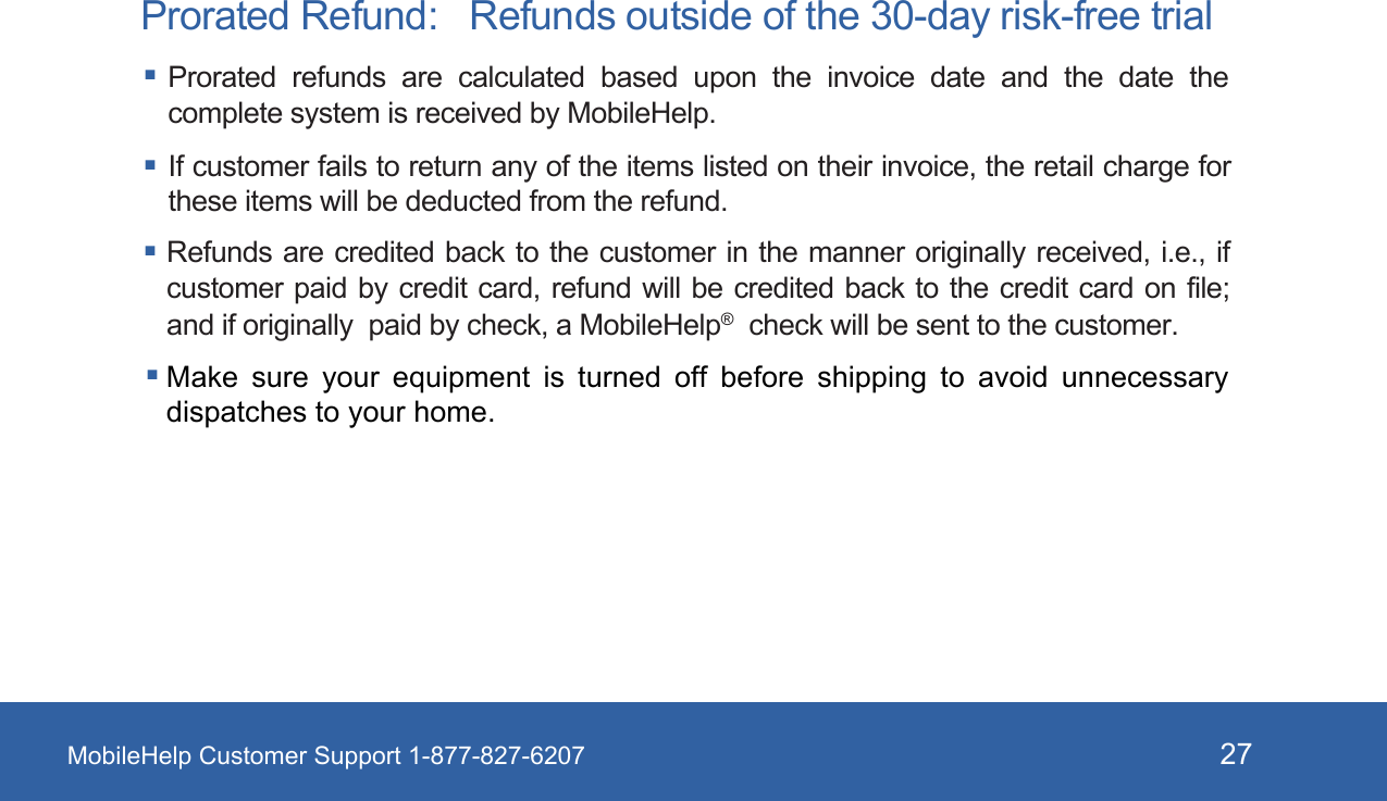 MobileHelp Customer Support 1-877-827-6207 27Prorated Refund:   Refunds outside of the 30-day risk-free trial Prorated  refunds  are  calculated  based  upon  the  invoice  date  and  the  date  the complete system is received by MobileHelp.  If customer fails to return any of the items listed on their invoice, the retail charge for these items will be deducted from the refund.Refunds are credited back to the  customer in the manner originally received, i.e., if customer paid by credit card, refund  will  be  credited  back to the credit card on file; and if originally  paid by check, a MobileHelp®  check will be sent to the customer. Make sure your equipment is turned off before shipping to avoid  unnecessary dispatches to your home. 