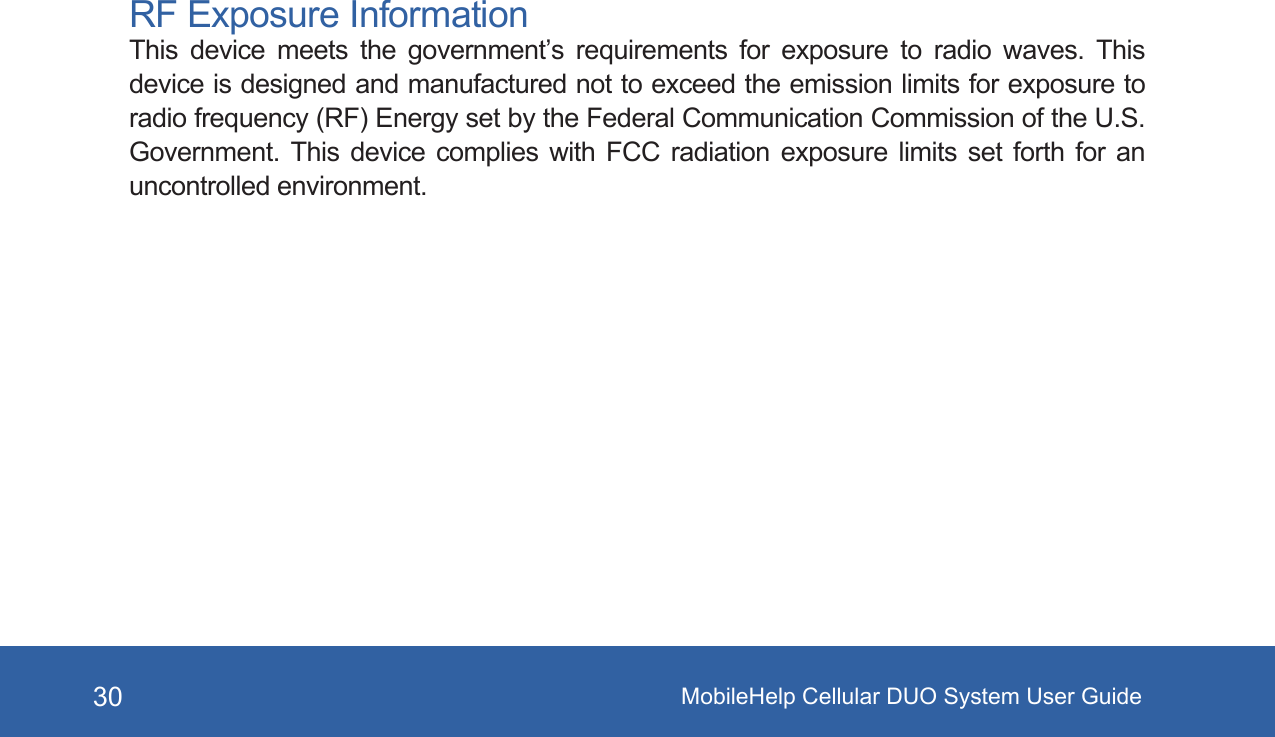 MobileHelp Cellular DUO System User Guide30RF Exposure InformationThis  device  meets  the  government’s  requirements  for  exposure  to  radio  waves.  This device is designed and manufactured not to exceed the emission limits for exposure to radio frequency (RF) Energy set by the Federal Communication Commission of the U.S. Government.  This  device  complies  with  FCC  radiation  exposure  limits  set  forth  for  an uncontrolled environment.