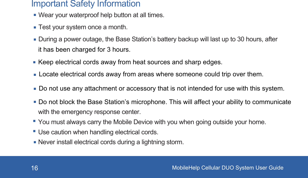 MobileHelp Cellular DUO System User Guide16Important Safety InformationWear your waterproof help button at all times.Test your system once a month.During a power outage, the Base Station’s battery backup will last up to 30 hours, after Do not block the Base Station’s microphone. This will affect your ability to communicate with the emergency response center.You must always carry the Mobile Device with you when going outside your home. Use caution when handling electrical cords.Never install electrical cords during a lightning storm.it has been charged for 3 hours.Keep electrical cords away from heat sources and sharp edges. Locate electrical cords away from areas where someone could trip over them.Do not use any attachment or accessory that is not intended for use with this system. 