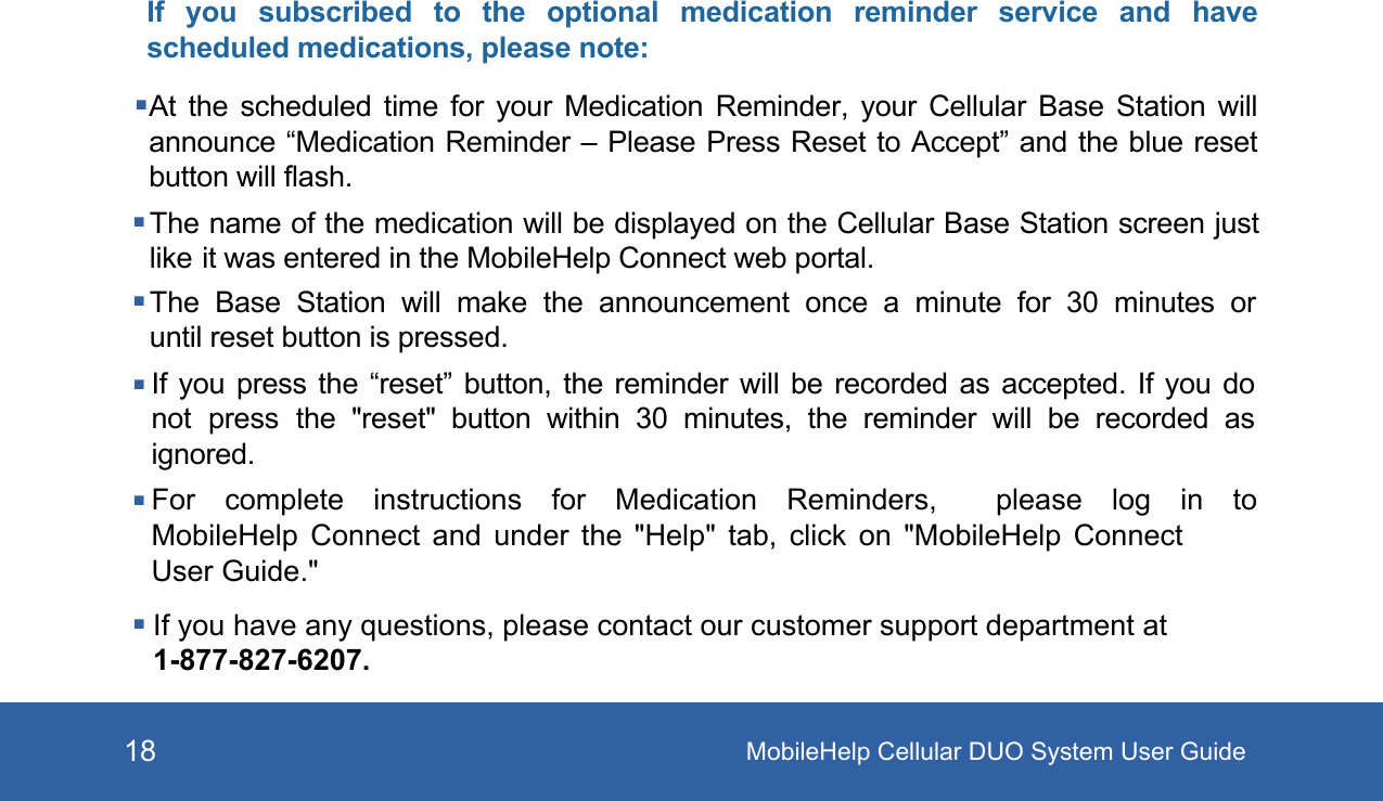 MobileHelp Cellular DUO System User Guide18If  you  subscribed  to  the  optional  medication  reminder  service  and  have scheduled medications, please note:At  the  scheduled  time  for  your  Medication  Reminder,  your  Cellular  Base  Station  will announce “Medication Reminder – Please Press Reset to Accept” and the blue reset button will flash.The name of the medication will be displayed on the Cellular Base Station screen just like it was entered in the MobileHelp Connect web portal.The  Base  Station  will  make  the  announcement  once  a  minute  for  30 minutes  or until reset button is pressed.If you press the “reset” button, the reminder will be recorded as accepted. If you do not press the  &quot;reset&quot; button  within  30  minutes,  the  reminder  will  be  recorded  as ignored.For complete instructions for Medication Reminders,  please log in to MobileHelp Connect and under the &quot;Help&quot; tab, click on &quot;MobileHelp  Connect User Guide.&quot; If you have any questions, please contact our customer support department at 1-877-827-6207. 