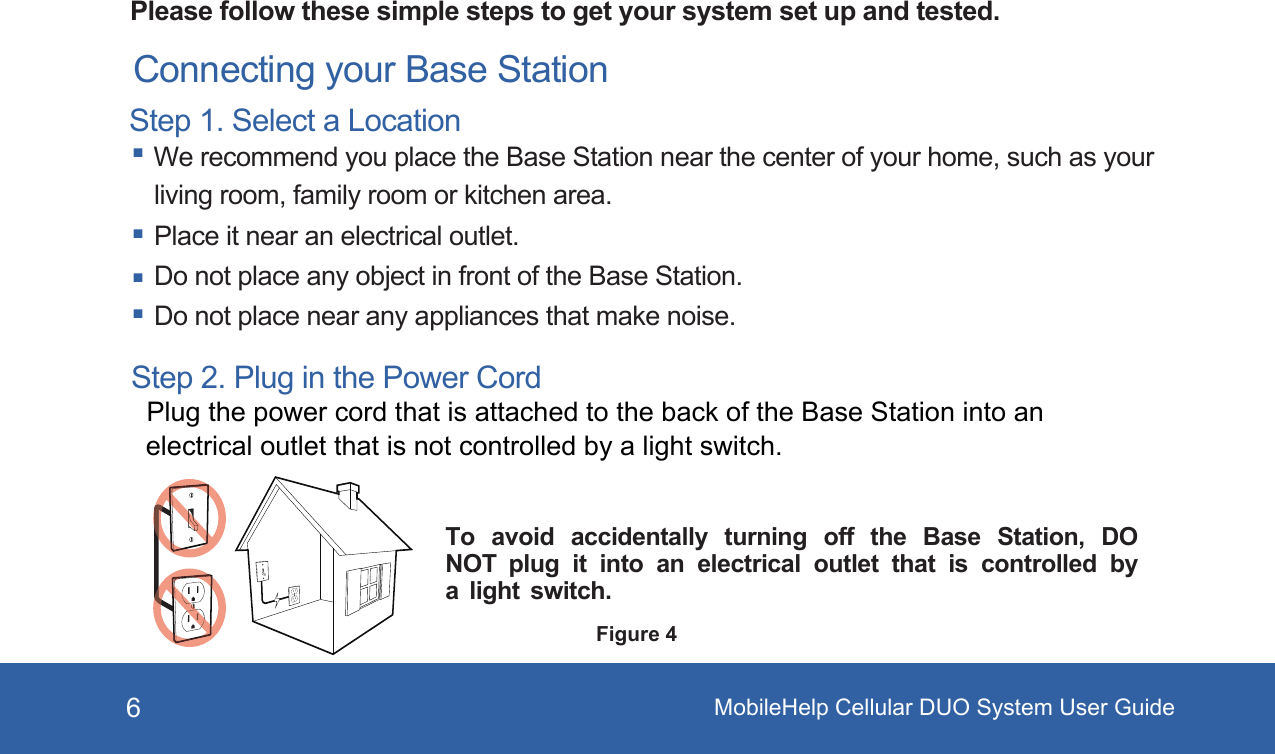 6Please follow these simple steps to get your system set up and tested. Connecting your Base StationStep 1. Select a Location We recommend you place the Base Station near the center of your home, such as your living room, family room or kitchen area. Place it near an electrical outlet.  Do not place any object in front of the Base Station. Do not place near any appliances that make noise.To  avoid  accidentally  turning  off  the  Base  Station,  DO NOT  plug  it  into  an  electrical  outlet  that  is  controlled  by a  light  switch.Step 2. Plug in the Power Cord Plug the power cord that is attached to the back of the Base Station into an electrical outlet that is not controlled by a light switch.Figure 4MobileHelp Cellular DUO System User Guide