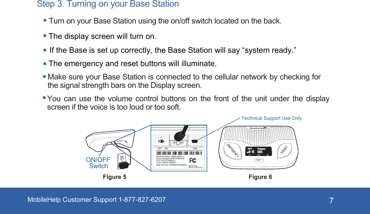 7Step 3. Turning on your Base Station Turn on your Base Station using the on/off switch located on the back. You can use the volume control buttons on the front of the unit under the display screen if the voice is too loud or too soft.Make sure your Base Station is connected to the cellular network by checking for the signal strength bars on the Display screen.The display screen will turn on.The emergency and reset buttons will illuminate. If the Base is set up correctly, the Base Station will say “system ready.”Figure 6EMERGENCYRESETTESTVolume:70°FFigure 5ON/OFF SwitchOFF    ON USBModel Number: WBS GEN1.0Serial Number: WB1XPD224ZFCC ID:PXTWBS-01IC ID:10876A-WBS01IMEI Number:355306040196802 MobileHelpMade in MalaysiaMobileHelp Customer Support 1-877-827-6207Technical Support Use Only