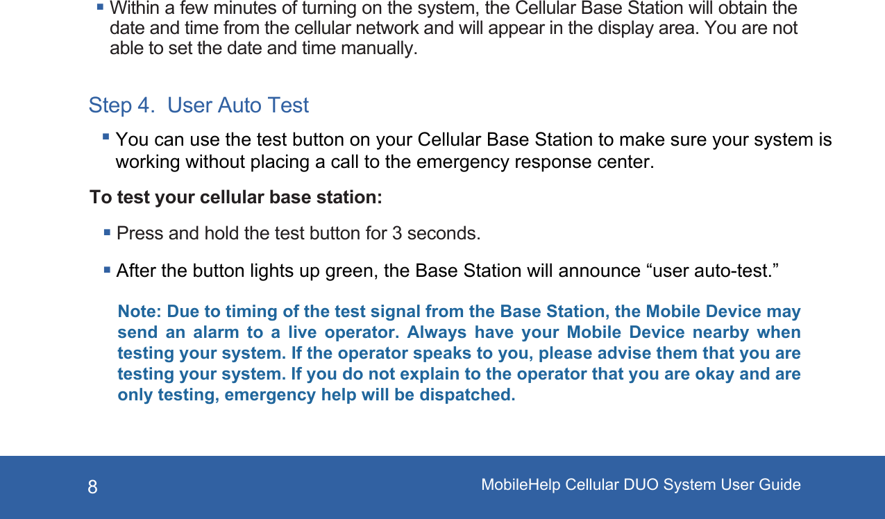 8Within a few minutes of turning on the system, the Cellular Base Station will obtain the date and time from the cellular network and will appear in the display area. You are not able to set the date and time manually.To test your cellular base station:Note: Due to timing of the test signal from the Base Station, the Mobile Device may send  an  alarm  to  a  live  operator.  Always  have  your  Mobile  Device  nearby  when testing your system. If the operator speaks to you, please advise them that you are testing your system. If you do not explain to the operator that you are okay and are only testing, emergency help will be dispatched.Step 4.  User Auto Test Press and hold the test button for 3 seconds. After the button lights up green, the Base Station will announce “user auto-test.”You can use the test button on your Cellular Base Station to make sure your system is working without placing a call to the emergency response center.MobileHelp Cellular DUO System User Guide