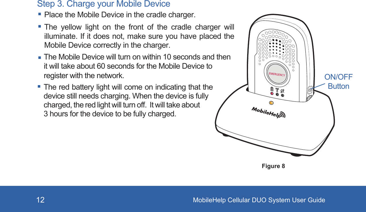 MobileHelp Cellular DUO System User Guide12Step 3. Charge your Mobile Device Place the Mobile Device in the cradle charger. The  yellow  light  on  the  front  of  the  cradle  charger  will illuminate. If it does not, make sure you have placed the Mobile Device correctly in the charger. The Mobile Device will turn on within 10 seconds and then it will take about 60 seconds for the Mobile Device to register with the network. The red battery light will come on indicating that the device still needs charging. When the device is fully charged, the red light will turn off.  It will take about 3 hours for the device to be fully charged.ON/OFFButtonFigure 8