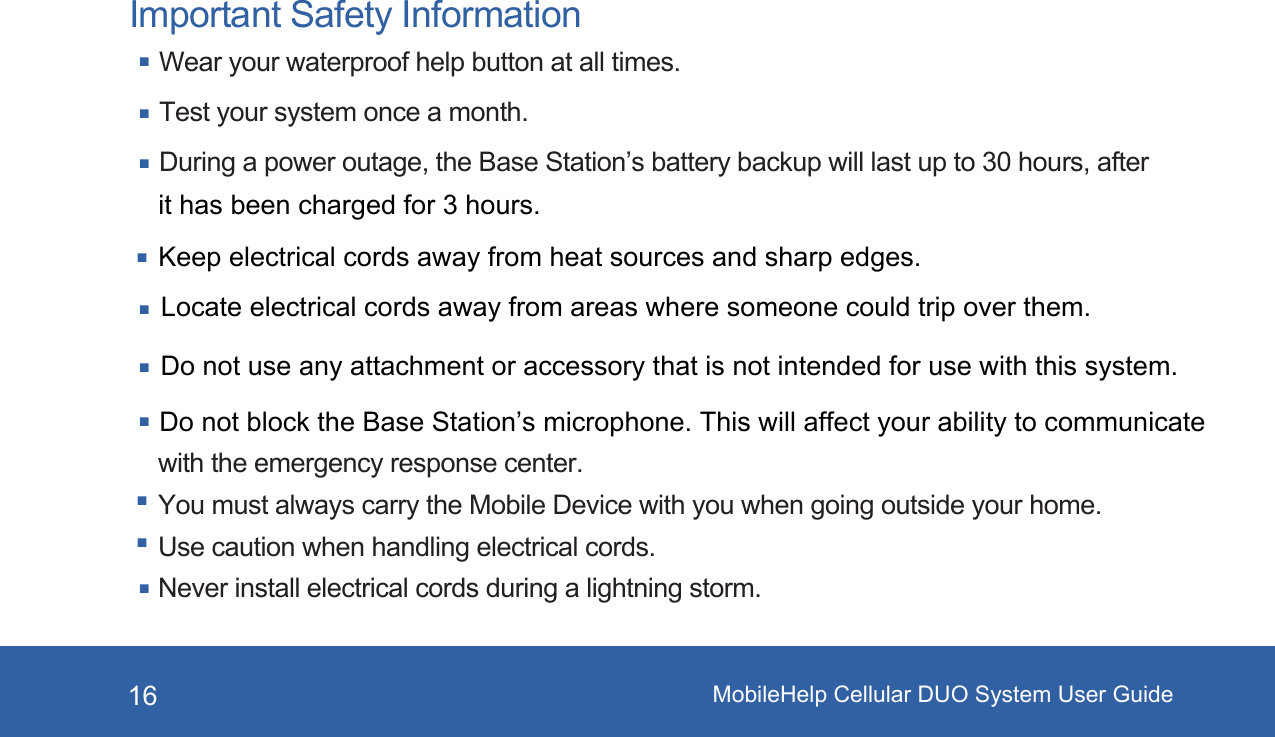 MobileHelp Cellular DUO System User Guide16Important Safety InformationWear your waterproof help button at all times.Test your system once a month.During a power outage, the Base Station’s battery backup will last up to 30 hours, after Do not block the Base Station’s microphone. This will affect your ability to communicate with the emergency response center.You must always carry the Mobile Device with you when going outside your home. Use caution when handling electrical cords.Never install electrical cords during a lightning storm.it has been charged for 3 hours.Keep electrical cords away from heat sources and sharp edges. Locate electrical cords away from areas where someone could trip over them.Do not use any attachment or accessory that is not intended for use with this system. 