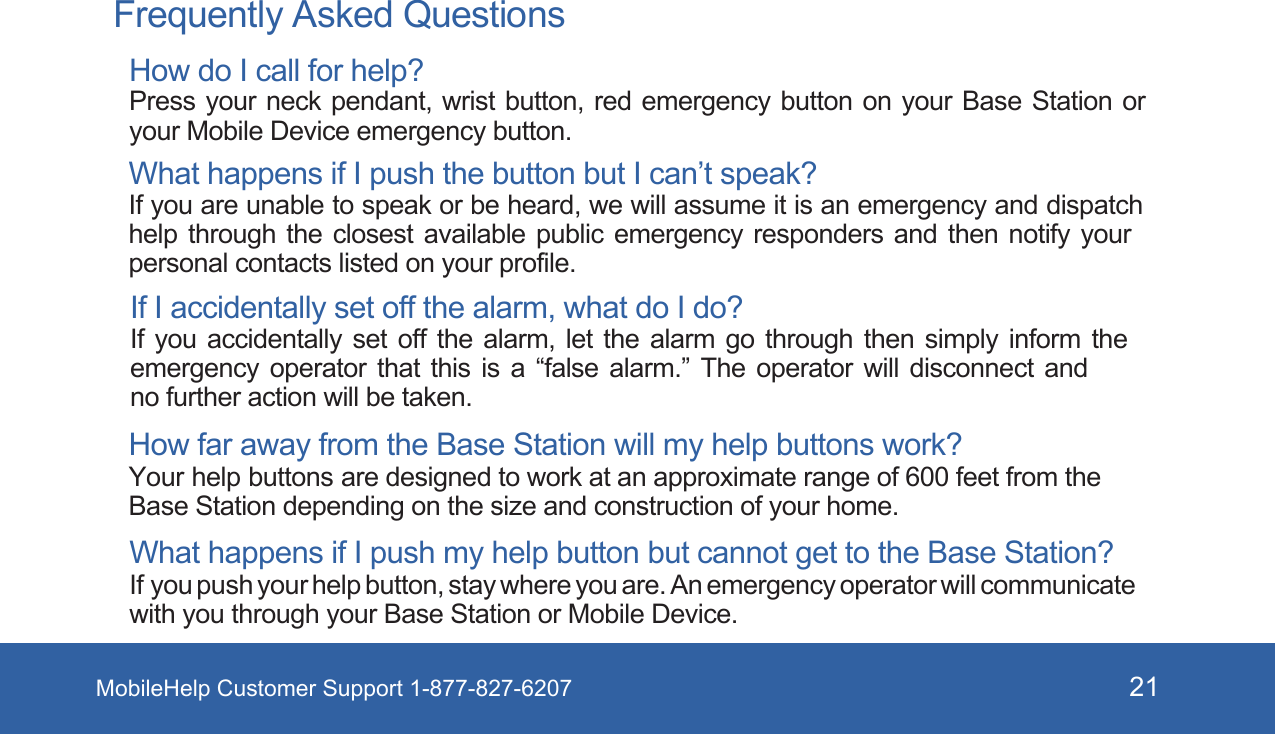 MobileHelp Customer Support 1-877-827-6207 21  Frequently Asked QuestionsHow do I call for help? Press your neck  pendant,  wrist  button, red emergency button  on  your  Base Station or your Mobile Device emergency button. What happens if I push the button but I can’t speak? If you are unable to speak or be heard, we will assume it is an emergency and dispatch help through the closest available public emergency responders and then notify your personal contacts listed on your profile. If I accidentally set off the alarm, what do I do? If you accidentally set off the alarm, let the alarm go through then simply inform the emergency operator that this is a “false alarm.” The operator will disconnect and no further action will be taken.How far away from the Base Station will my help buttons work? Your help buttons are designed to work at an approximate range of 600 feet from the Base Station depending on the size and construction of your home. What happens if I push my help button but cannot get to the Base Station?  If you push your help button, stay where you are. An emergency operator will communicate with you through your Base Station or Mobile Device.