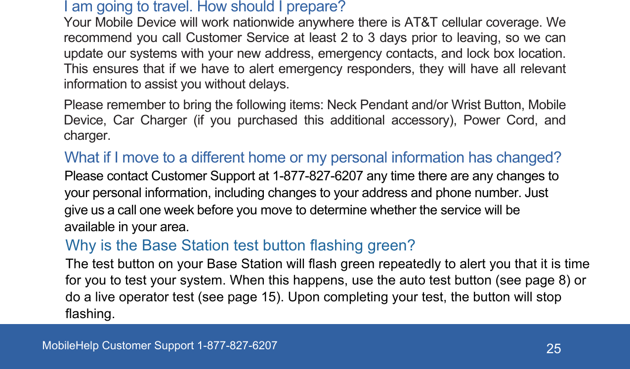 MobileHelp Customer Support 1-877-827-6207 25I am going to travel. How should I prepare? Your Mobile Device will work nationwide anywhere there is AT&amp;T cellular coverage. We recommend you call Customer Service at least 2 to 3 days prior to leaving, so we can update our systems with your new address, emergency contacts, and lock box location. This ensures that if we have to alert emergency responders, they will have all relevant information to assist you without delays. Please remember to bring the following items: Neck Pendant and/or Wrist Button, Mobile Device,  Car  Charger  (if  you  purchased  this  additional  accessory),  Power  Cord,  and charger. What if I move to a different home or my personal information has changed? Please contact Customer Support at 1-877-827-6207 any time there are any changes to your personal information, including changes to your address and phone number. Just give us a call one week before you move to determine whether the service will be available in your area. Why is the Base Station test button flashing green?The test button on your Base Station will flash green repeatedly to alert you that it is time for you to test your system. When this happens, use the auto test button (see page 8) or do a live operator test (see page 15). Upon completing your test, the button will stop flashing.