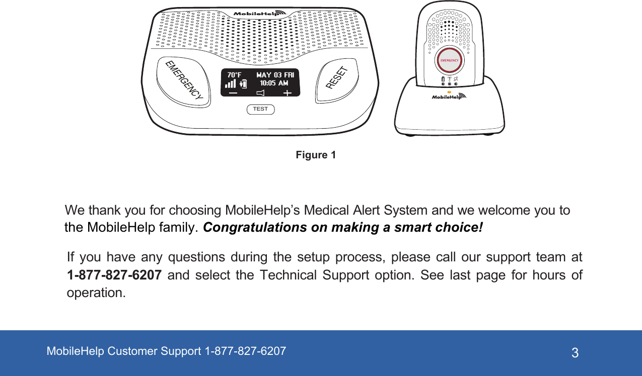 3If  you  have  any  questions  during  the  setup  process,  please  call  our  support  team  at 1-877-827-6207  and  select  the  Technical  Support  option.  See  last  page  for  hours  of operation.EMERGENCYRESETTESTMAY 03 FRI70°F10:05 AMFigure 1We thank you for choosing MobileHelp’s Medical Alert System and we welcome you to the MobileHelp family. Congratulations on making a smart choice! MobileHelp Customer Support 1-877-827-6207