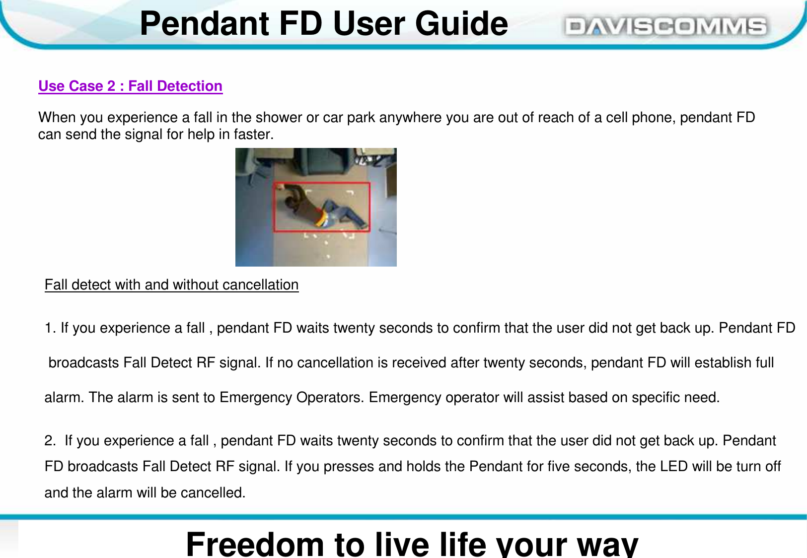 Daviscomms ConfidentialDaviscomms Organization ChartPendant FD User GuideFreedom to live life your wayUse Case 2 : Fall DetectionWhen you experience a fall in the shower or car park anywhere you are out of reach of a cell phone, pendant FD can send the signal for help in faster.Fall detect with and without cancellation1. If you experience a fall , pendant FD waits twenty seconds to confirm that the user did not get back up. Pendant FDbroadcasts Fall Detect RF signal. If no cancellation is received after twenty seconds, pendant FD will establish fullalarm. The alarm is sent to Emergency Operators. Emergency operator will assist based on specific need.2.  If you experience a fall , pendant FD waits twenty seconds to confirm that the user did not get back up. Pendant FD broadcasts Fall Detect RF signal. If you presses and holds the Pendant for five seconds, the LED will be turn off and the alarm will be cancelled.