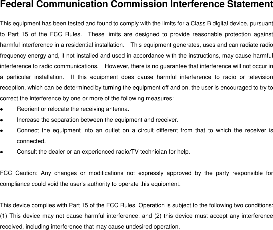 Federal Communication Commission Interference Statement This equipment has been tested and found to comply with the limits for a Class B digital device, pursuant to  Part  15  of  the  FCC  Rules.    These  limits  are  designed  to  provide  reasonable  protection  against harmful interference in a residential installation.    This equipment generates, uses and can radiate radio frequency energy and, if not installed and used in accordance with the instructions, may cause harmful interference to radio communications.    However, there is no guarantee that interference will not occur in a  particular  installation.    If  this  equipment  does  cause  harmful  interference  to  radio  or  television reception, which can be determined by turning the equipment off and on, the user is encouraged to try to correct the interference by one or more of the following measures:  Reorient or relocate the receiving antenna.  Increase the separation between the equipment and receiver.  Connect  the  equipment  into  an  outlet  on  a  circuit  different  from  that  to  which  the  receiver  is connected.  Consult the dealer or an experienced radio/TV technician for help.  FCC  Caution:  Any  changes  or  modifications  not  expressly  approved  by  the  party  responsible  for compliance could void the user&apos;s authority to operate this equipment.  This device complies with Part 15 of the FCC Rules. Operation is subject to the following two conditions: (1) This device may not cause harmful interference, and (2) this device must accept any interference received, including interference that may cause undesired operation.  