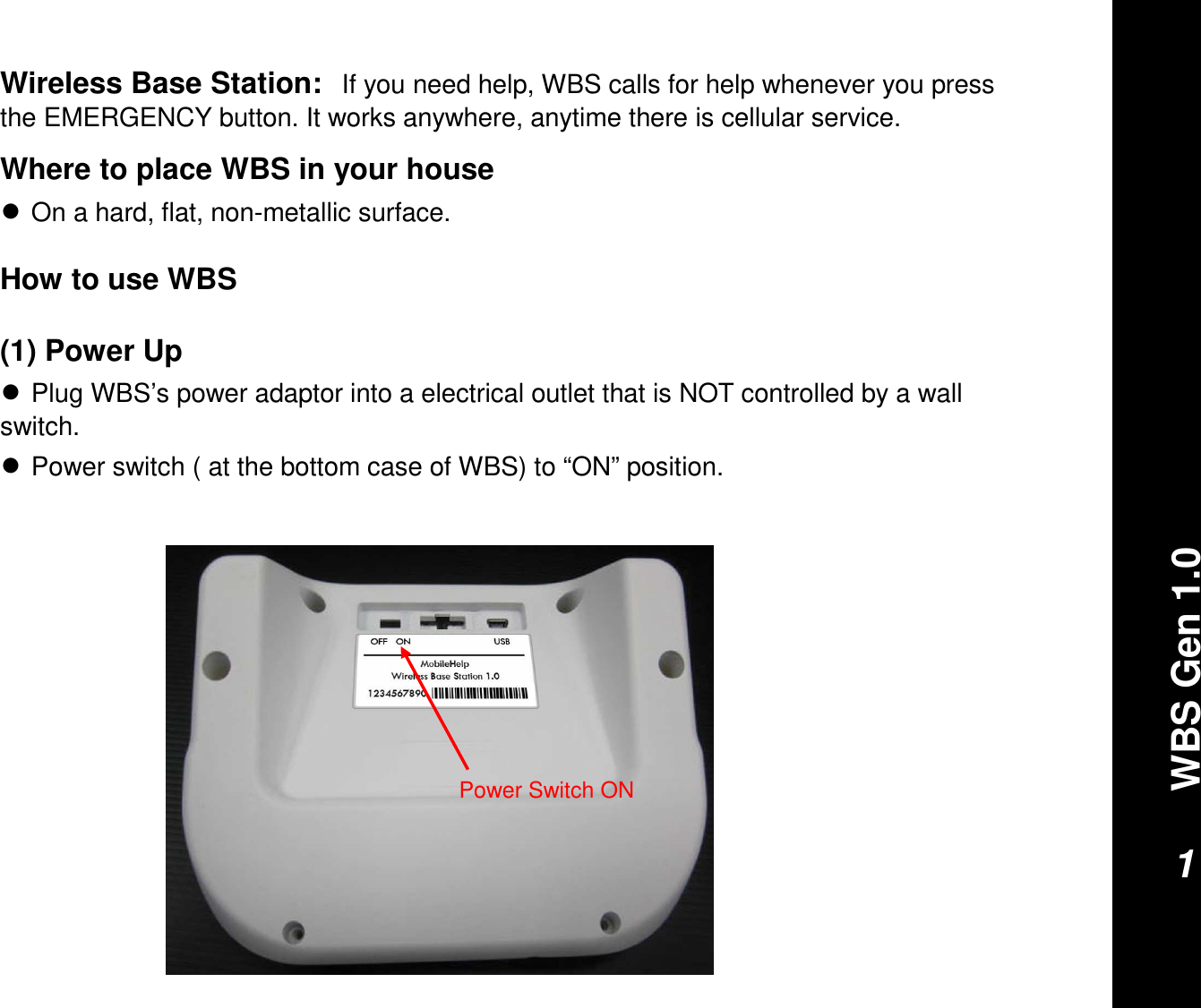 WBS Gen 1.01Wireless Base Station:If you need help, WBS calls for help whenever you press the EMERGENCY button. It works anywhere, anytime there is cellular service. Where to place WBS in your house●On a hard, flat, non-metallic surface.How to use WBS(1) Power Up●Plug WBS’s power adaptor into a electrical outlet that is NOT controlled by a wall switch. ●Power switch ( at the bottom case of WBS) to “ON” position.Power Switch ON