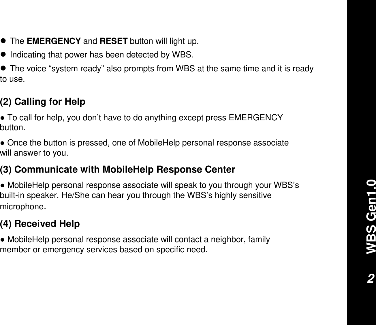 WBS Gen1.02(2) Calling for Help●To call for help, you don’t have to do anything except press EMERGENCY button.●Once the button is pressed, one of MobileHelp personal response associate will answer to you.(3) Communicate with MobileHelp Response Center●MobileHelp personal response associate will speak to you through your WBS’sbuilt-in speaker. He/She can hear you through the WBS’s highly sensitive microphone.(4) Received Help●MobileHelp personal response associate will contact a neighbor, family member or emergency services based on specific need.●The EMERGENCY and RESET button will light up. ●Indicating that power has been detected by WBS. ●The voice “system ready” also prompts from WBS at the same time and it is ready to use.