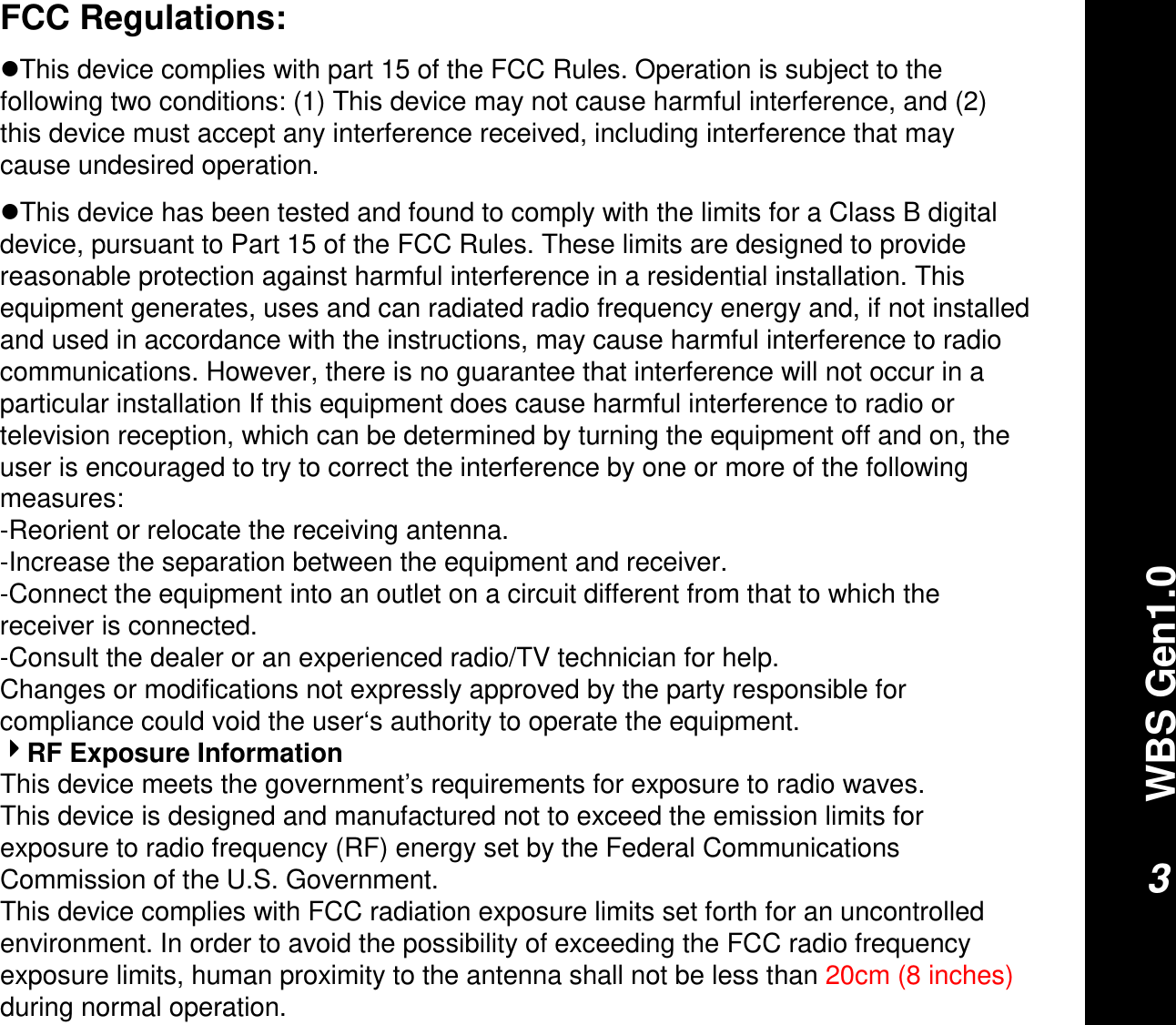 WBS Gen1.03FCC Regulations:This device complies with part 15 of the FCC Rules. Operation is subject to the following two conditions: (1) This device may not cause harmful interference, and (2) this device must accept any interference received, including interference that may cause undesired operation.This device has been tested and found to comply with the limits for a Class B digital device, pursuant to Part 15 of the FCC Rules. These limits are designed to provide reasonable protection against harmful interference in a residential installation. This equipment generates, uses and can radiated radio frequency energy and, if not installed and used in accordance with the instructions, may cause harmful interference to radio communications. However, there is no guarantee that interference will not occur in a particular installation If this equipment does cause harmful interference to radio or television reception, which can be determined by turning the equipment off and on, the user is encouraged to try to correct the interference by one or more of the following measures:-Reorient or relocate the receiving antenna.-Increase the separation between the equipment and receiver.-Connect the equipment into an outlet on a circuit different from that to which the receiver is connected.-Consult the dealer or an experienced radio/TV technician for help.Changes or modifications not expressly approved by the party responsible for compliance could void the user‘s authority to operate the equipment.RF Exposure InformationThis device meets the government’s requirements for exposure to radio waves.This device is designed and manufactured not to exceed the emission limits for exposure to radio frequency (RF) energy set by the Federal Communications Commission of the U.S. Government.This device complies with FCC radiation exposure limits set forth for an uncontrolled environment. In order to avoid the possibility of exceeding the FCC radio frequency exposure limits, human proximity to the antenna shall not be less than 20cm (8 inches)during normal operation.