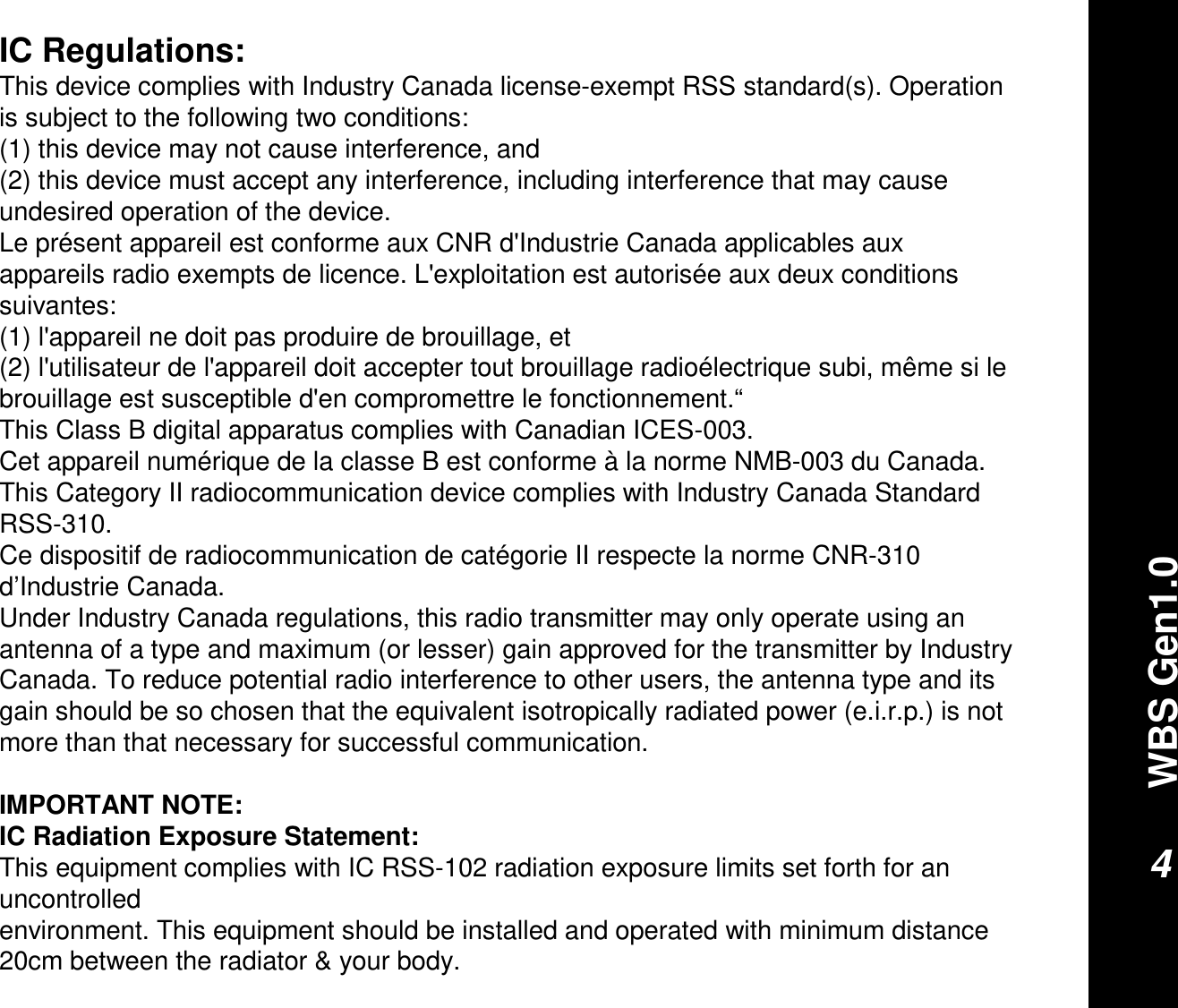 WBS Gen1.04IC Regulations:This device complies with Industry Canada license-exempt RSS standard(s). Operation is subject to the following two conditions: (1) this device may not cause interference, and (2) this device must accept any interference, including interference that may cause undesired operation of the device.Le présent appareil est conforme aux CNR d&apos;Industrie Canada applicables aux appareils radio exempts de licence. L&apos;exploitation est autorisée aux deux conditions suivantes: (1) l&apos;appareil ne doit pas produire de brouillage, et (2) l&apos;utilisateur de l&apos;appareil doit accepter tout brouillage radioélectrique subi, même si le brouillage est susceptible d&apos;en compromettre le fonctionnement.“This Class B digital apparatus complies with Canadian ICES-003.Cet appareil numérique de la classe B est conforme à la norme NMB-003 du Canada.This Category II radiocommunication device complies with Industry Canada Standard RSS-310. Ce dispositif de radiocommunication de catégorie II respecte la norme CNR-310 d’Industrie Canada.Under Industry Canada regulations, this radio transmitter may only operate using an antenna of a type and maximum (or lesser) gain approved for the transmitter by Industry Canada. To reduce potential radio interference to other users, the antenna type and its gain should be so chosen that the equivalent isotropically radiated power (e.i.r.p.) is not more than that necessary for successful communication.IMPORTANT NOTE:IC Radiation Exposure Statement:This equipment complies with IC RSS-102 radiation exposure limits set forth for an uncontrolledenvironment. This equipment should be installed and operated with minimum distance 20cm between the radiator &amp; your body.