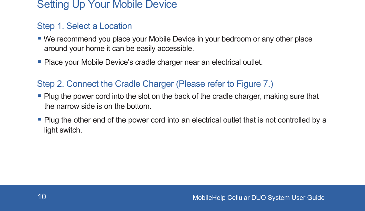 MobileHelp Cellular DUO System User Guide10Setting Up Your Mobile DeviceStep 1. Select a Location We recommend you place your Mobile Device in your bedroom or any other place around your home it can be easily accessible. Place your Mobile Device’s cradle charger near an electrical outlet.Step 2. Connect the Cradle Charger (Please refer to Figure 7.)Plug the power cord into the slot on the back of the cradle charger, making sure that the narrow side is on the bottom.Plug the other end of the power cord into an electrical outlet that is not controlled by a light switch.