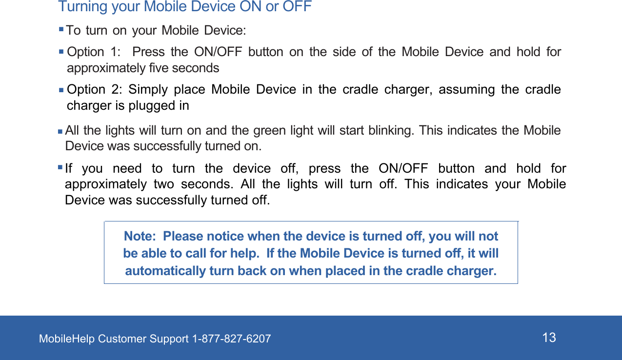 MobileHelp Customer Support 1-877-827-6207 13Turning your Mobile Device ON or OFFTo turn on your Mobile Device:All the lights will turn on and the green light will start blinking. This indicates the Mobile Device was successfully turned on.Option  1:    Press  the  ON/OFF  button  on  the  side  of  the  Mobile  Device  and  hold  for approximately five seconds  Note:  Please notice when the device is turned off, you will not be able to call for help.  If the Mobile Device is turned off, it will automatically turn back on when placed in the cradle charger.If  you  need  to  turn  the  device  off,  press  the  ON/OFF  button  and  hold  for approximately  two  seconds.  All  the  lights  will  turn  off.  This  indicates  your  Mobile Device was successfully turned off.Option  2:  Simply  place  Mobile  Device  in  the  cradle  charger,  assuming  the  cradle charger is plugged in