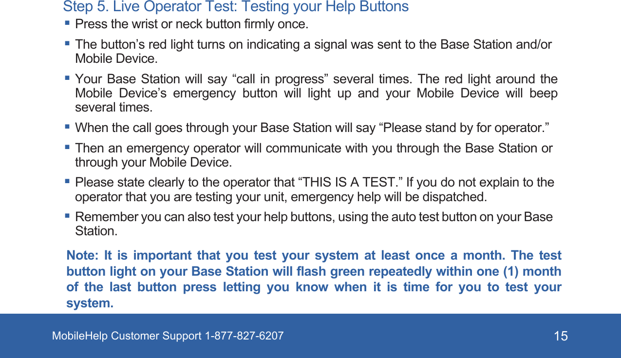 MobileHelp Customer Support 1-877-827-6207 15Step 5. Live Operator Test: Testing your Help Buttons Press the wrist or neck button firmly once. The button’s red light turns on indicating a signal was sent to the Base Station and/or Mobile Device. Your Base Station will say “call in progress” several times. The red light around the Mobile Device’s emergency button will light up and your Mobile Device will beep several times. When the call goes through your Base Station will say “Please stand by for operator.” Then an emergency operator will communicate with you through the Base Station or through your Mobile Device. Please state clearly to the operator that “THIS IS A TEST.” If you do not explain to the operator that you are testing your unit, emergency help will be dispatched. Remember you can also test your help buttons, using the auto test button on your Base Station.Note:  It  is  important  that  you  test  your  system  at  least  once  a  month.  The  testbutton light on your Base Station will flash green repeatedly within one (1) monthof  the  last  button  press  letting  you  know  when  it  is  time  for  you  to  test  your system.