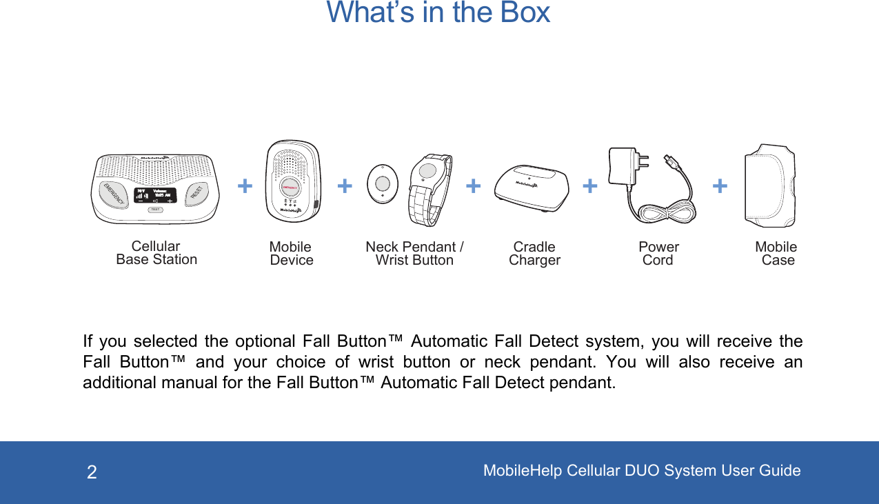 2EMERGENCYRESETTESTVolume:70°F10:05 AMCellularBase Station MobileDevice MobileCasePowerCordNeck Pendant /Wrist Button CradleCharger+ + + + +What’s in the BoxIf you selected the optional  Fall  Button™  Automatic  Fall  Detect  system,  you  will  receive  the Fall  Button™ and  your  choice  of  wrist  button  or  neck  pendant.  You  will  also  receive  an additional manual for the Fall Button™ Automatic Fall Detect pendant.MobileHelp Cellular DUO System User Guide