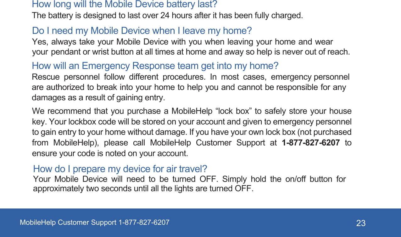 MobileHelp Customer Support 1-877-827-6207 23How long will the Mobile Device battery last? The battery is designed to last over 24 hours after it has been fully charged. Do I need my Mobile Device when I leave my home? Yes, always take your Mobile Device with you when leaving your home and wear your pendant or wrist button at all times at home and away so help is never out of reach. How will an Emergency Response team get into my home? Rescue personnel follow different procedures. In most cases, emergency personnel are authorized to break into your home to help you and cannot be responsible for any damages as a result of gaining entry. We recommend that you purchase a MobileHelp “lock box” to safely store your house key. Your lockbox code will be stored on your account and given to emergency personnel to gain entry to your home without damage. If you have your own lock box (not purchased from MobileHelp), please  call  MobileHelp Customer Support at  1-877-827-6207 to ensure your code is noted on your account. How do I prepare my device for air travel? Your Mobile Device will need to be turned OFF. Simply hold the on/off button for approximately two seconds until all the lights are turned OFF.