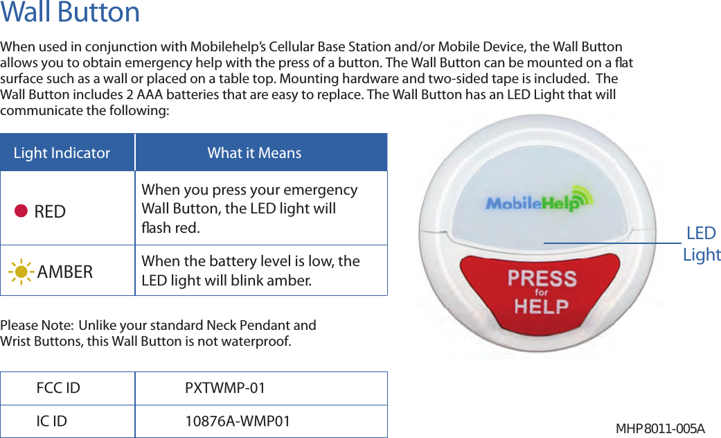 Wall ButtonWhen used in conjunction with Mobilehelp’s Cellular Base Station and/or Mobile Device, the Wall Button allows you to obtain emergency help with the press of a button. The Wall Button can be mounted on a  at surface such as a wall or placed on a table top. Mounting hardware and two-sided tape is included.  The Wall Button includes 2 AAA batteries that are easy to replace. The Wall Button has an LED Light that will communicate the following:Light Indicator What it MeansREDWhen you press your emergency Wall Button, the LED light will  ash red.AMBER When the battery level is low, the LED light will blink amber.Please Note:  Unlike your standard Neck Pendant and Wrist Buttons, this Wall Button is not waterproof.MHP8011-005ALEDLightFCC ID PXTWMP-01IC ID 10876A-WMP01