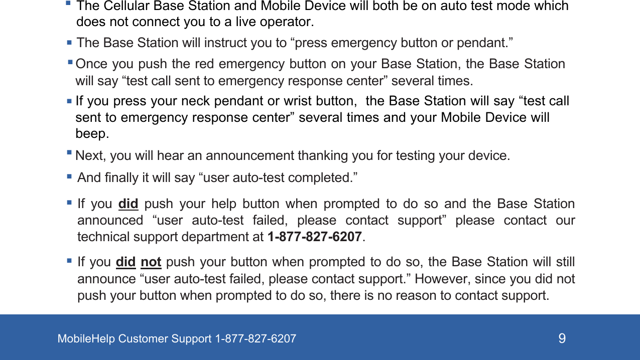 MobileHelp Customer Support 1-877-827-6207 9 Once you push the red emergency button on your Base Station, the Base Station will say “test call sent to emergency response center” several times. Next, you will hear an announcement thanking you for testing your device. And finally it will say “user auto-test completed.” If  you  did  push  your  help  button  when  prompted  to  do  so  and  the  Base  Station announced  “user  auto-test  failed,  please  contact  support”  please  contact  our technical support department at 1-877-827-6207. If you did not push your button when prompted to do so, the Base Station will still announce “user auto-test failed, please contact support.” However, since you did not push your button when prompted to do so, there is no reason to contact support.The Cellular Base Station and Mobile Device will both be on auto test mode which does not connect you to a live operator.The Base Station will instruct you to “press emergency button or pendant.” If you press your neck pendant or wrist button,  the Base Station will say “test call sent to emergency response center” several times and your Mobile Device will beep.