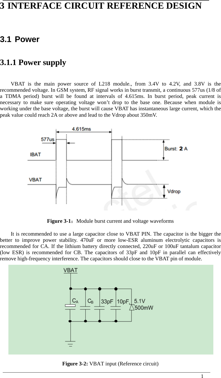  1  3 INTERFACE CIRCUIT REFERENCE DESIGN 3.1 Power 3.1.1 Power supply VBAT is the main power source of L218 module., from 3.4V to 4.2V, and 3.8V is the recommended voltage. In GSM system, RF signal works in burst transmit, a continuous 577us (1/8 of a TDMA period) burst will be found at intervals of 4.615ms. In burst period, peak current is necessary to make sure operating voltage won’t drop to the base one. Because when module is working under the base voltage, the burst will cause VBAT has instantaneous large current, which the peak value could reach 2A or above and lead to the Vdrop about 350mV.  Figure 3-1：Module burst current and voltage waveforms It is recommended to use a large capacitor close to VBAT PIN. The capacitor is the bigger the better to improve power stability. 470uF or more low-ESR aluminum electrolytic capacitors is recommended for CA. If the lithium battery directly connected, 220uF or 100uF tantalum capacitor (low ESR) is recommended for CB. The capacitors of 33pF and 10pF in parallel can effectively remove high-frequency interference. The capacitors should close to the VBAT pin of module.  Figure 3-2: VBAT input (Reference circuit) 