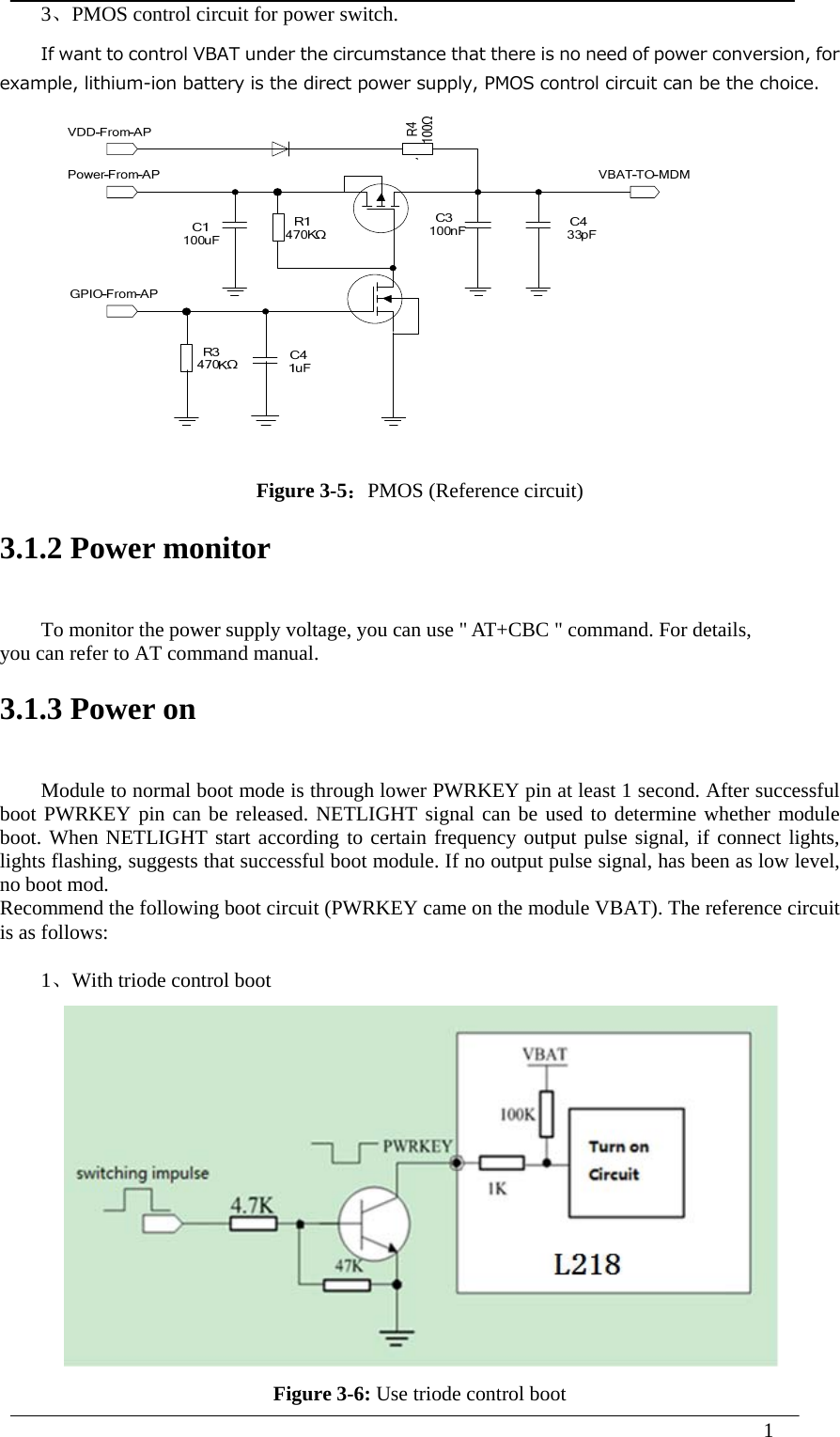  1  3、PMOS control circuit for power switch. If want to control VBAT under the circumstance that there is no need of power conversion, for example, lithium-ion battery is the direct power supply, PMOS control circuit can be the choice.    Figure 3-5：PMOS (Reference circuit) 3.1.2 Power monitor To monitor the power supply voltage, you can use &quot; AT+CBC &quot; command. For details, you can refer to AT command manual. 3.1.3 Power on Module to normal boot mode is through lower PWRKEY pin at least 1 second. After successful boot PWRKEY pin can be released. NETLIGHT signal can be used to determine whether module boot. When NETLIGHT start according to certain frequency output pulse signal, if connect lights, lights flashing, suggests that successful boot module. If no output pulse signal, has been as low level, no boot mod. Recommend the following boot circuit (PWRKEY came on the module VBAT). The reference circuit is as follows:  1、With triode control boot  Figure 3-6: Use triode control boot 