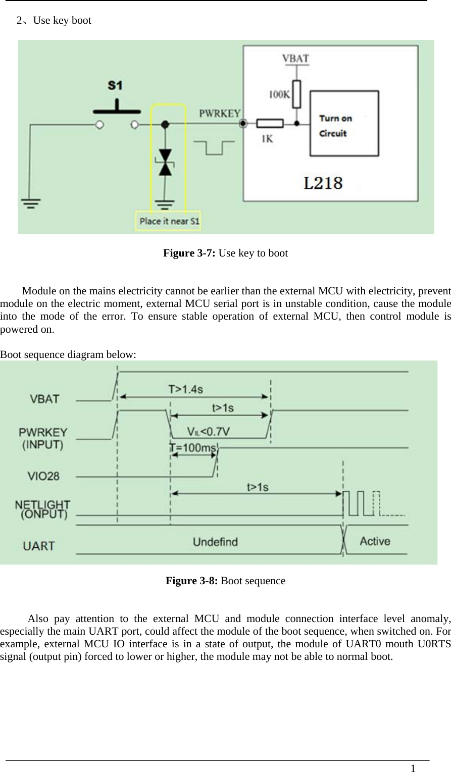  1      2、Use key boot Figure 3-7: Use key to boot   Module on the mains electricity cannot be earlier than the external MCU with electricity, prevent module on the electric moment, external MCU serial port is in unstable condition, cause the module into the mode of the error. To ensure stable operation of external MCU, then control module is powered on.  Boot sequence diagram below:  Figure 3-8: Boot sequence  Also pay attention to the external MCU and module connection interface level anomaly, especially the main UART port, could affect the module of the boot sequence, when switched on. For example, external MCU IO interface is in a state of output, the module of UART0 mouth U0RTS signal (output pin) forced to lower or higher, the module may not be able to normal boot.   