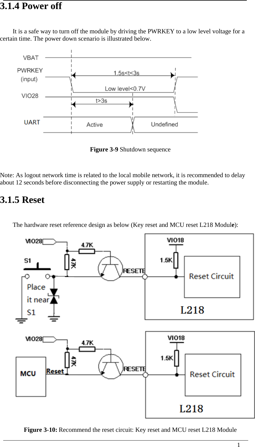  1  3.1.4 Power off It is a safe way to turn off the module by driving the PWRKEY to a low level voltage for a certain time. The power down scenario is illustrated below.  Figure 3-9 Shutdown sequence  Note: As logout network time is related to the local mobile network, it is recommended to delay about 12 seconds before disconnecting the power supply or restarting the module. 3.1.5 Reset The hardware reset reference design as below (Key reset and MCU reset L218 Module):   Figure 3-10: Recommend the reset circuit: Key reset and MCU reset L218 Module 