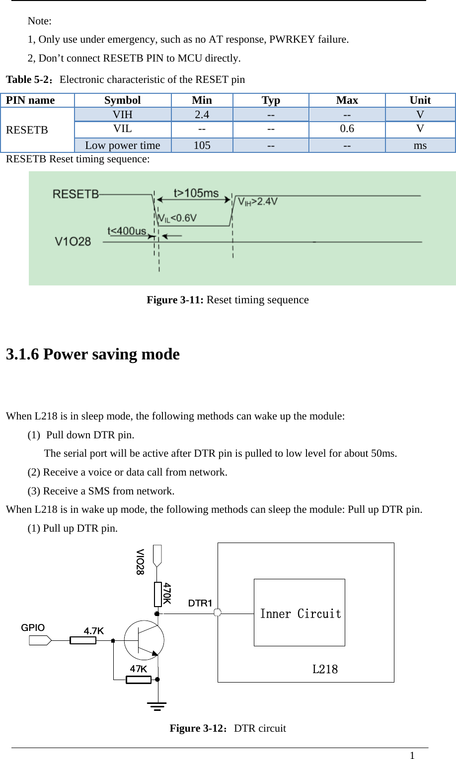  1   Note: 1, Only use under emergency, such as no AT response, PWRKEY failure. 2, Don’t connect RESETB PIN to MCU directly.   Table 5-2：Electronic characteristic of the RESET pin PIN name  Symbol  Min  Typ  Max  Unit RESETB VIH  2.4  --  --  V VIL -- -- 0.6 V Low power time  105  --  --  ms RESETB Reset timing sequence:  Figure 3-11: Reset timing sequence  3.1.6 Power saving mode  When L218 is in sleep mode, the following methods can wake up the module: (1) Pull down DTR pin. The serial port will be active after DTR pin is pulled to low level for about 50ms. (2) Receive a voice or data call from network. (3) Receive a SMS from network. When L218 is in wake up mode, the following methods can sleep the module: Pull up DTR pin. (1) Pull up DTR pin.     Figure 3-12：DTR circuit 