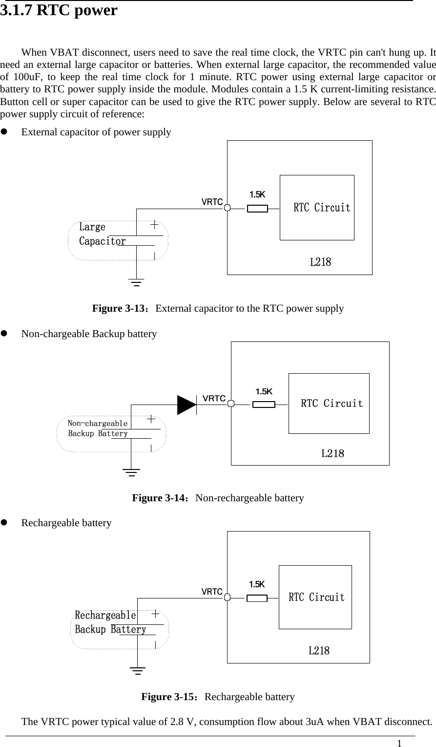  1  3.1.7 RTC power When VBAT disconnect, users need to save the real time clock, the VRTC pin can&apos;t hung up. It need an external large capacitor or batteries. When external large capacitor, the recommended value of 100uF, to keep the real time clock for 1 minute. RTC power using external large capacitor or battery to RTC power supply inside the module. Modules contain a 1.5 K current-limiting resistance. Button cell or super capacitor can be used to give the RTC power supply. Below are several to RTC power supply circuit of reference:  External capacitor of power supply  Figure 3-13：External capacitor to the RTC power supply  Non-chargeable Backup battery   Figure 3-14：Non-rechargeable battery  Rechargeable battery  Figure 3-15：Rechargeable battery The VRTC power typical value of 2.8 V, consumption flow about 3uA when VBAT disconnect. 