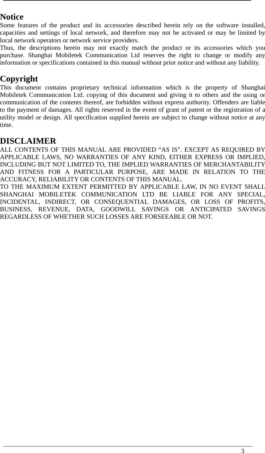  3    Notice Some features of the product and its accessories described herein rely on the software installed, capacities and settings of local network, and therefore may not be activated or may be limited by local network operators or network service providers. Thus, the descriptions herein may not exactly match the product or its accessories which you purchase. Shanghai Mobiletek Communication Ltd reserves the right to change or modify any information or specifications contained in this manual without prior notice and without any liability.  Copyright This document contains proprietary technical information which is the property of Shanghai Mobiletek Communication Ltd. copying of this document and giving it to others and the using or communication of the contents thereof, are forbidden without express authority. Offenders are liable to the payment of damages. All rights reserved in the event of grant of patent or the registration of a utility model or design. All specification supplied herein are subject to change without notice at any time.  DISCLAIMER ALL CONTENTS OF THIS MANUAL ARE PROVIDED “AS IS”. EXCEPT AS REQUIRED BY APPLICABLE LAWS, NO WARRANTIES OF ANY KIND, EITHER EXPRESS OR IMPLIED, INCLUDING BUT NOT LIMITED TO, THE IMPLIED WARRANTIES OF MERCHANTABILITY AND FITNESS FOR A PARTICULAR PURPOSE, ARE MADE IN RELATION TO THE ACCURACY, RELIABILITY OR CONTENTS OF THIS MANUAL. TO THE MAXIMUM EXTENT PERMITTED BY APPLICABLE LAW, IN NO EVENT SHALL SHANGHAI MOBILETEK COMMUNICATION LTD BE LIABLE FOR ANY SPECIAL, INCIDENTAL, INDIRECT, OR CONSEQUENTIAL DAMAGES, OR LOSS OF PROFITS, BUSINESS, REVENUE, DATA, GOODWILL SAVINGS OR ANTICIPATED SAVINGS REGARDLESS OF WHETHER SUCH LOSSES ARE FORSEEABLE OR NOT.   