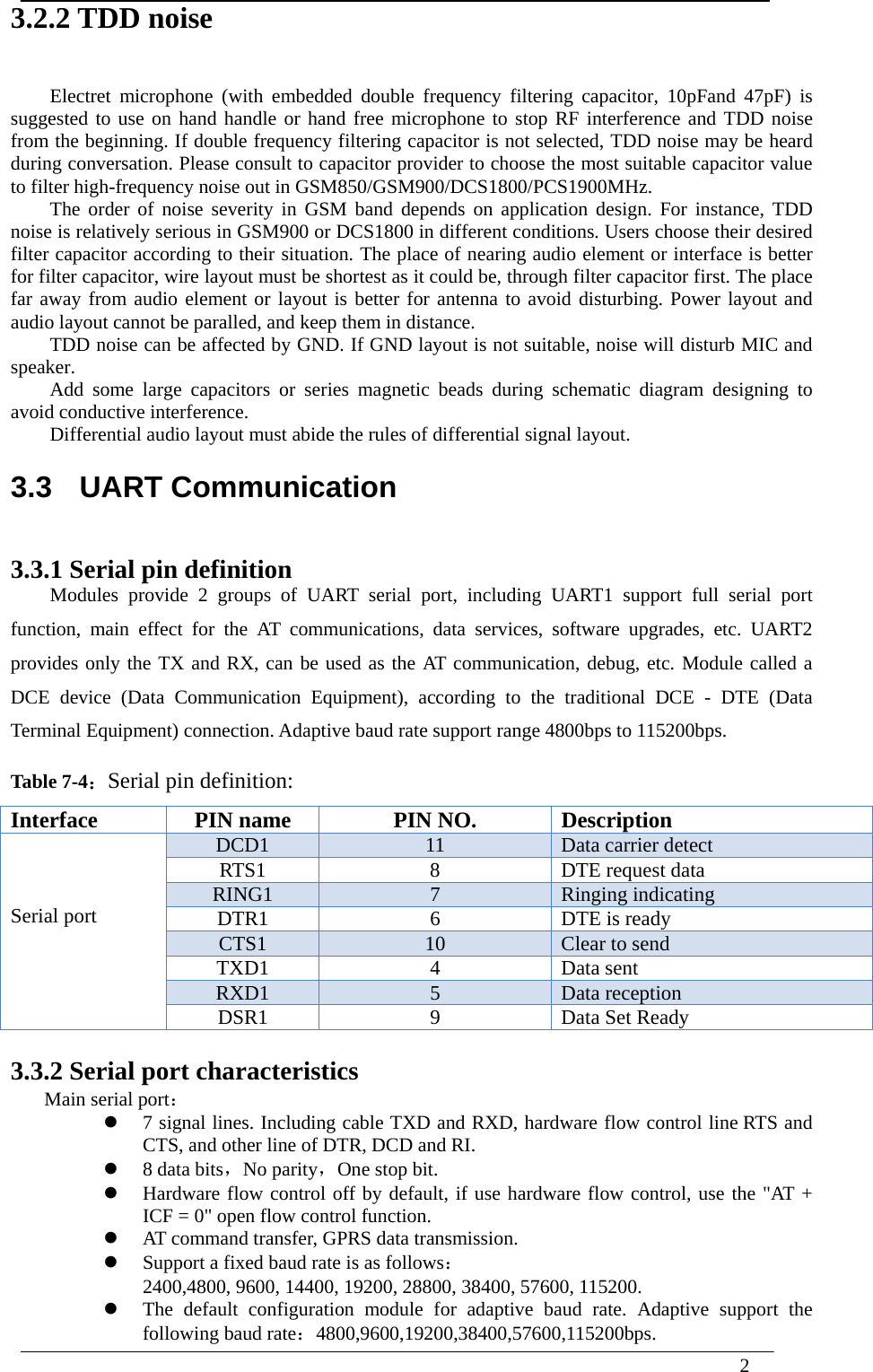  2  3.2.2 TDD noise Electret microphone (with embedded double frequency filtering capacitor, 10pFand 47pF) is suggested to use on hand handle or hand free microphone to stop RF interference and TDD noise from the beginning. If double frequency filtering capacitor is not selected, TDD noise may be heard during conversation. Please consult to capacitor provider to choose the most suitable capacitor value to filter high-frequency noise out in GSM850/GSM900/DCS1800/PCS1900MHz. The order of noise severity in GSM band depends on application design. For instance, TDD noise is relatively serious in GSM900 or DCS1800 in different conditions. Users choose their desired filter capacitor according to their situation. The place of nearing audio element or interface is better for filter capacitor, wire layout must be shortest as it could be, through filter capacitor first. The place far away from audio element or layout is better for antenna to avoid disturbing. Power layout and audio layout cannot be paralled, and keep them in distance. TDD noise can be affected by GND. If GND layout is not suitable, noise will disturb MIC and speaker. Add some large capacitors or series magnetic beads during schematic diagram designing to avoid conductive interference. Differential audio layout must abide the rules of differential signal layout. 3.3  UART Communication 3.3.1 Serial pin definition   Modules provide 2 groups of UART serial port, including UART1 support full serial port function, main effect for the AT communications, data services, software upgrades, etc. UART2 provides only the TX and RX, can be used as the AT communication, debug, etc. Module called a DCE device (Data Communication Equipment), according to the traditional DCE - DTE (Data Terminal Equipment) connection. Adaptive baud rate support range 4800bps to 115200bps. Table 7-4：Serial pin definition: Interface  PIN name  PIN NO.  Description    Serial port     DCD1  11  Data carrier detect RTS1  8  DTE request data RING1  7  Ringing indicating DTR1  6  DTE is ready CTS1  10  Clear to send TXD1 4 Data sent RXD1  5  Data reception DSR1  9  Data Set Ready  3.3.2 Serial port characteristics Main serial port：  7 signal lines. Including cable TXD and RXD, hardware flow control line RTS and CTS, and other line of DTR, DCD and RI.  8 data bits，No parity，One stop bit.  Hardware flow control off by default, if use hardware flow control, use the &quot;AT + ICF = 0&quot; open flow control function.  AT command transfer, GPRS data transmission.  Support a fixed baud rate is as follows： 2400,4800, 9600, 14400, 19200, 28800, 38400, 57600, 115200.  The default configuration module for adaptive baud rate. Adaptive support the following baud rate：4800,9600,19200,38400,57600,115200bps. 
