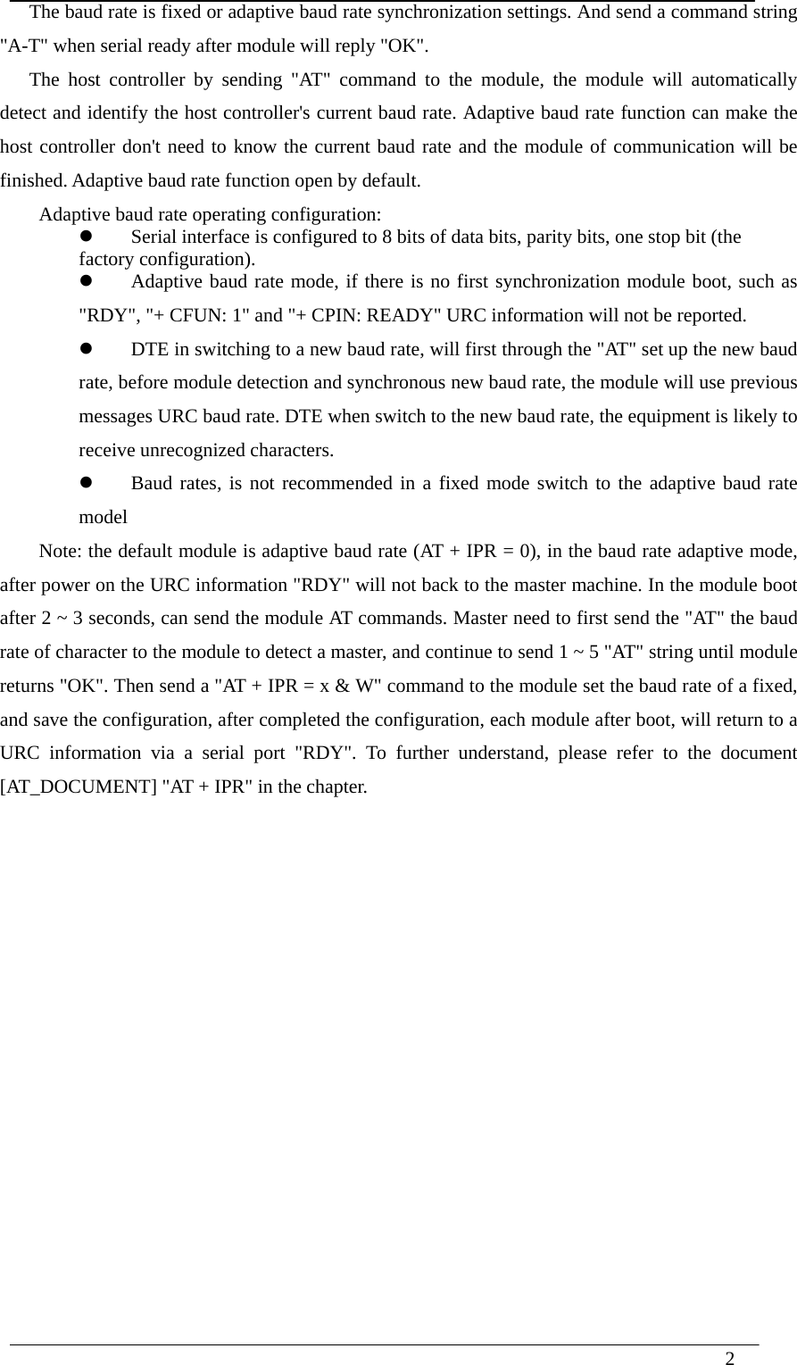  2  The baud rate is fixed or adaptive baud rate synchronization settings. And send a command string &quot;A-T&quot; when serial ready after module will reply &quot;OK&quot;. The host controller by sending &quot;AT&quot; command to the module, the module will automatically detect and identify the host controller&apos;s current baud rate. Adaptive baud rate function can make the host controller don&apos;t need to know the current baud rate and the module of communication will be finished. Adaptive baud rate function open by default. Adaptive baud rate operating configuration:  Serial interface is configured to 8 bits of data bits, parity bits, one stop bit (the     factory configuration).  Adaptive baud rate mode, if there is no first synchronization module boot, such as &quot;RDY&quot;, &quot;+ CFUN: 1&quot; and &quot;+ CPIN: READY&quot; URC information will not be reported.  DTE in switching to a new baud rate, will first through the &quot;AT&quot; set up the new baud rate, before module detection and synchronous new baud rate, the module will use previous messages URC baud rate. DTE when switch to the new baud rate, the equipment is likely to receive unrecognized characters.  Baud rates, is not recommended in a fixed mode switch to the adaptive baud rate model Note: the default module is adaptive baud rate (AT + IPR = 0), in the baud rate adaptive mode, after power on the URC information &quot;RDY&quot; will not back to the master machine. In the module boot after 2 ~ 3 seconds, can send the module AT commands. Master need to first send the &quot;AT&quot; the baud rate of character to the module to detect a master, and continue to send 1 ~ 5 &quot;AT&quot; string until module returns &quot;OK&quot;. Then send a &quot;AT + IPR = x &amp; W&quot; command to the module set the baud rate of a fixed, and save the configuration, after completed the configuration, each module after boot, will return to a URC information via a serial port &quot;RDY&quot;. To further understand, please refer to the document [AT_DOCUMENT] &quot;AT + IPR&quot; in the chapter.                 