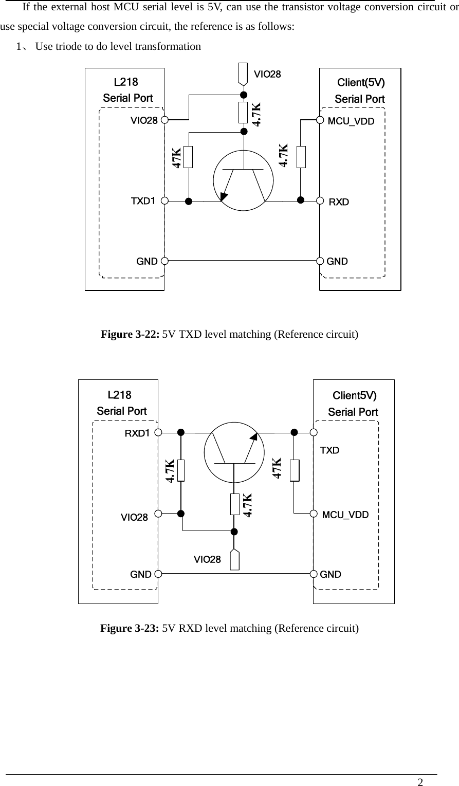  2    If the external host MCU serial level is 5V, can use the transistor voltage conversion circuit or use special voltage conversion circuit, the reference is as follows: 1、 Use triode to do level transformation   Figure 3-22: 5V TXD level matching (Reference circuit)  Figure 3-23: 5V RXD level matching (Reference circuit)      