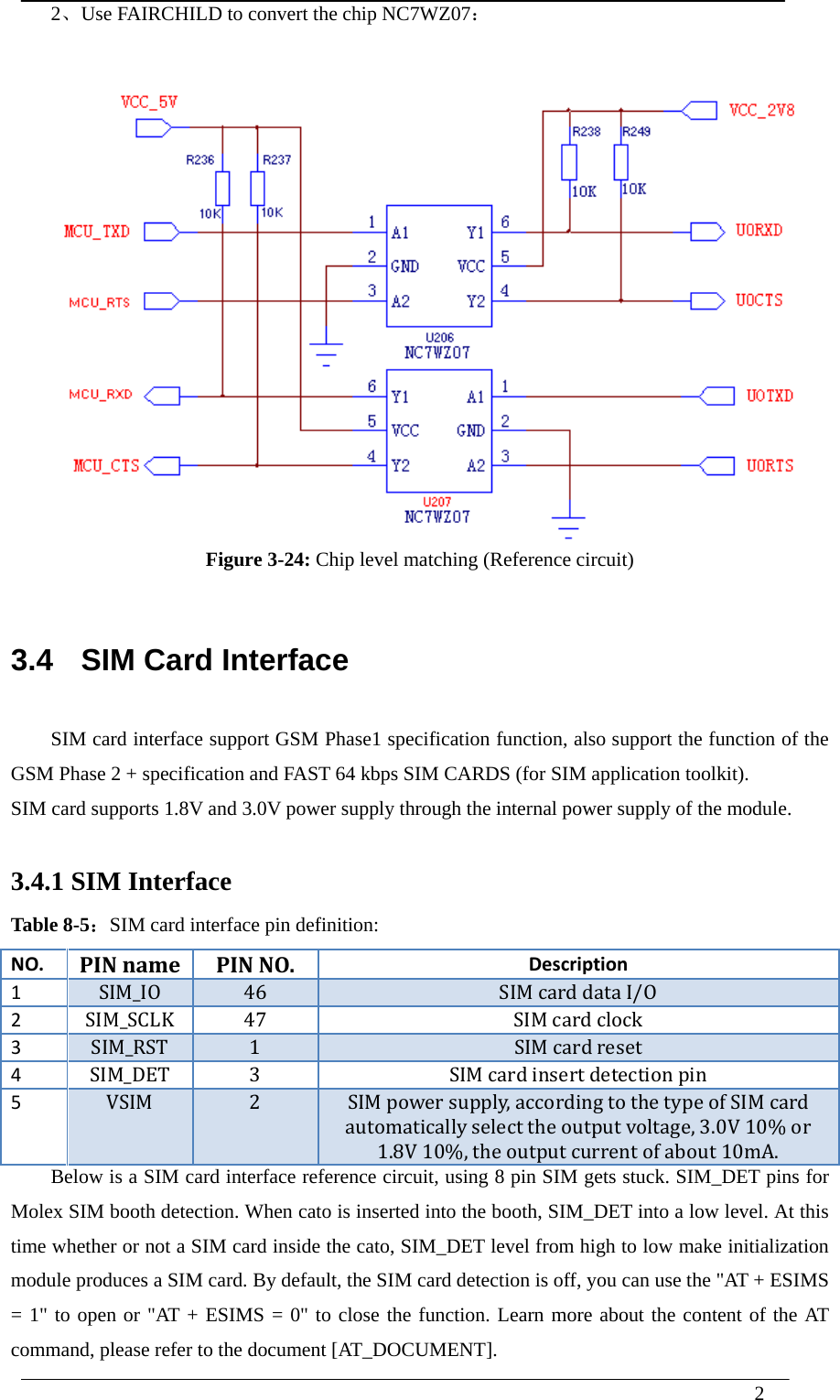  2  2、Use FAIRCHILD to convert the chip NC7WZ07：  Figure 3-24: Chip level matching (Reference circuit)   3.4   SIM Card Interface SIM card interface support GSM Phase1 specification function, also support the function of the GSM Phase 2 + specification and FAST 64 kbps SIM CARDS (for SIM application toolkit). SIM card supports 1.8V and 3.0V power supply through the internal power supply of the module.  3.4.1 SIM Interface   Table 8-5：SIM card interface pin definition: NO.PINnamePINNO.Description1SIM_IO46SIMcarddataI/O2SIM_SCLK47SIM cardclock3SIM_RST1SIM cardreset4SIM_DET 3 SIM cardinsertdetectionpin 5VSIM2SIMpowersupply,accordingtothetypeofSIMcardautomaticallyselecttheoutputvoltage,3.0V10%or1.8V10%,theoutputcurrentofabout10mA.Below is a SIM card interface reference circuit, using 8 pin SIM gets stuck. SIM_DET pins for Molex SIM booth detection. When cato is inserted into the booth, SIM_DET into a low level. At this time whether or not a SIM card inside the cato, SIM_DET level from high to low make initialization module produces a SIM card. By default, the SIM card detection is off, you can use the &quot;AT + ESIMS = 1&quot; to open or &quot;AT + ESIMS = 0&quot; to close the function. Learn more about the content of the AT command, please refer to the document [AT_DOCUMENT]. 