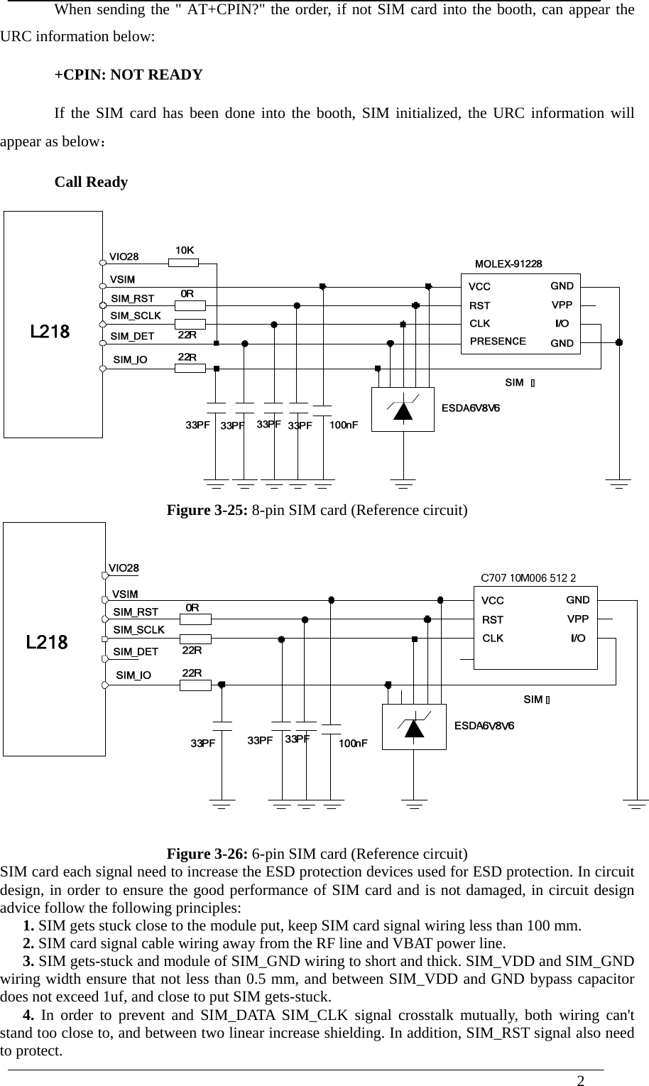  2  When sending the &quot; AT+CPIN?&quot; the order, if not SIM card into the booth, can appear the URC information below: +CPIN: NOT READY If the SIM card has been done into the booth, SIM initialized, the URC information will appear as below： Call Ready  Figure 3-25: 8-pin SIM card (Reference circuit)  Figure 3-26: 6-pin SIM card (Reference circuit) SIM card each signal need to increase the ESD protection devices used for ESD protection. In circuit design, in order to ensure the good performance of SIM card and is not damaged, in circuit design advice follow the following principles: 1. SIM gets stuck close to the module put, keep SIM card signal wiring less than 100 mm. 2. SIM card signal cable wiring away from the RF line and VBAT power line. 3. SIM gets-stuck and module of SIM_GND wiring to short and thick. SIM_VDD and SIM_GND wiring width ensure that not less than 0.5 mm, and between SIM_VDD and GND bypass capacitor does not exceed 1uf, and close to put SIM gets-stuck. 4. In order to prevent and SIM_DATA SIM_CLK signal crosstalk mutually, both wiring can&apos;t stand too close to, and between two linear increase shielding. In addition, SIM_RST signal also need to protect. 