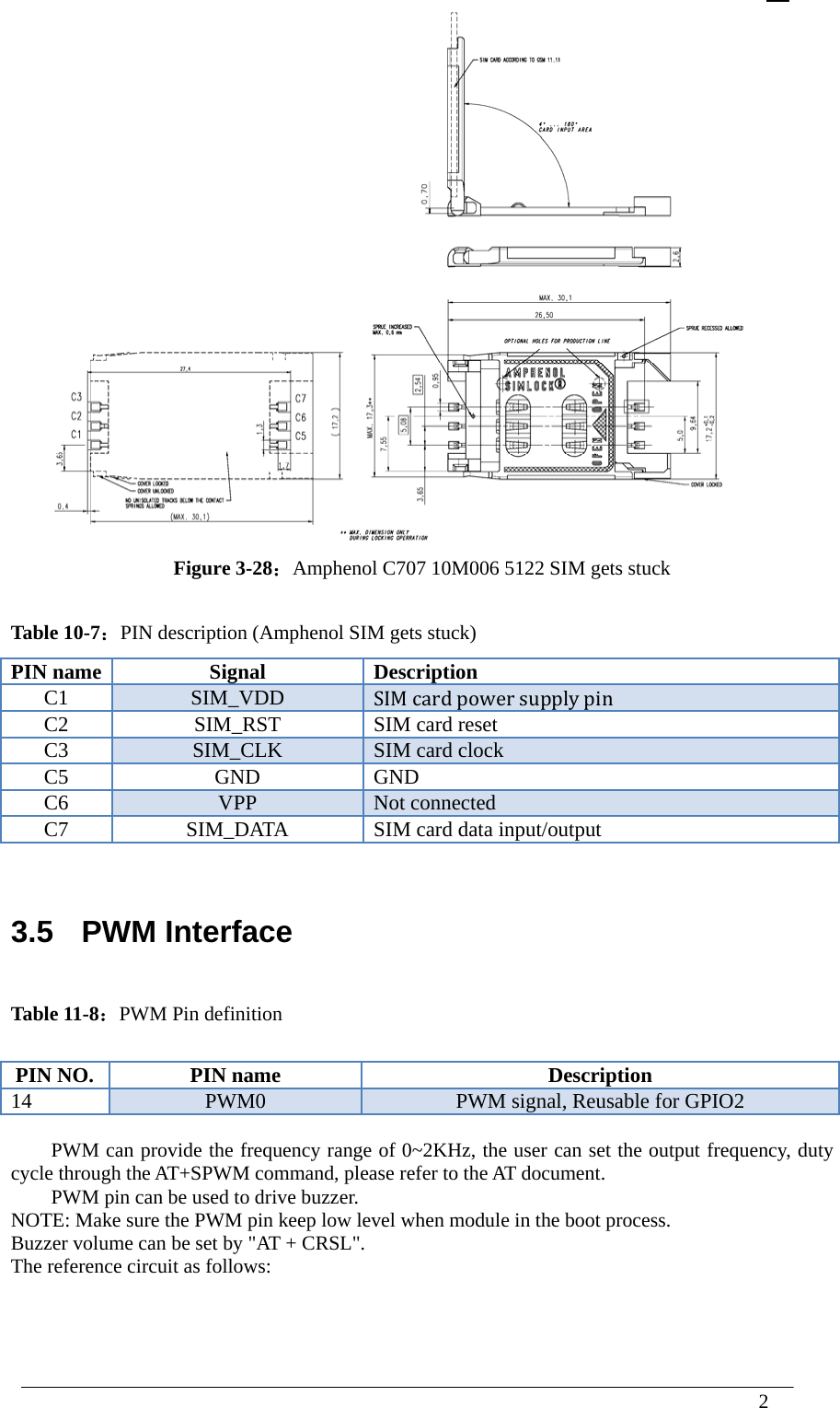  2   Figure 3-28：Amphenol C707 10M006 5122 SIM gets stuck  Table 10-7：PIN description (Amphenol SIM gets stuck) PIN name  Signal  Description C1  SIM_VDD  SIM cardpowersupplypin C2  SIM_RST  SIM card reset C3  SIM_CLK  SIM card clock C5 GND GNDC6  VPP  Not connected C7  SIM_DATA  SIM card data input/output   3.5  PWM Interface  Table 11-8：PWM Pin definition  PIN NO.  PIN name  Description 14  PWM0  PWM signal, Reusable for GPIO2  PWM can provide the frequency range of 0~2KHz, the user can set the output frequency, duty cycle through the AT+SPWM command, please refer to the AT document. PWM pin can be used to drive buzzer. NOTE: Make sure the PWM pin keep low level when module in the boot process. Buzzer volume can be set by &quot;AT + CRSL&quot;.   The reference circuit as follows:  