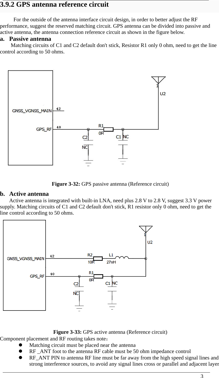  3  3.9.2 GPS antenna reference circuit For the outside of the antenna interface circuit design, in order to better adjust the RF performance, suggest the reserved matching circuit. GPS antenna can be divided into passive and active antenna, the antenna connection reference circuit as shown in the figure below.   a. Passive antenna Matching circuits of C1 and C2 default don&apos;t stick, Resistor R1 only 0 ohm, need to get the line control according to 50 ohms.   Figure 3-32: GPS passive antenna (Reference circuit) b. Active antenna Active antenna is integrated with built-in LNA, need plus 2.8 V to 2.8 V, suggest 3.3 V power supply. Matching circuits of C1 and C2 default don&apos;t stick, R1 resistor only 0 ohm, need to get the line control according to 50 ohms.  Figure 3-33: GPS active antenna (Reference circuit) Component placement and RF routing takes note：  Matching circuit must be placed near the antenna  RF _ANT foot to the antenna RF cable must be 50 ohm impedance control  RF_ANT PIN to antenna RF line must be far away from the high speed signal lines and strong interference sources, to avoid any signal lines cross or parallel and adjacent layer 