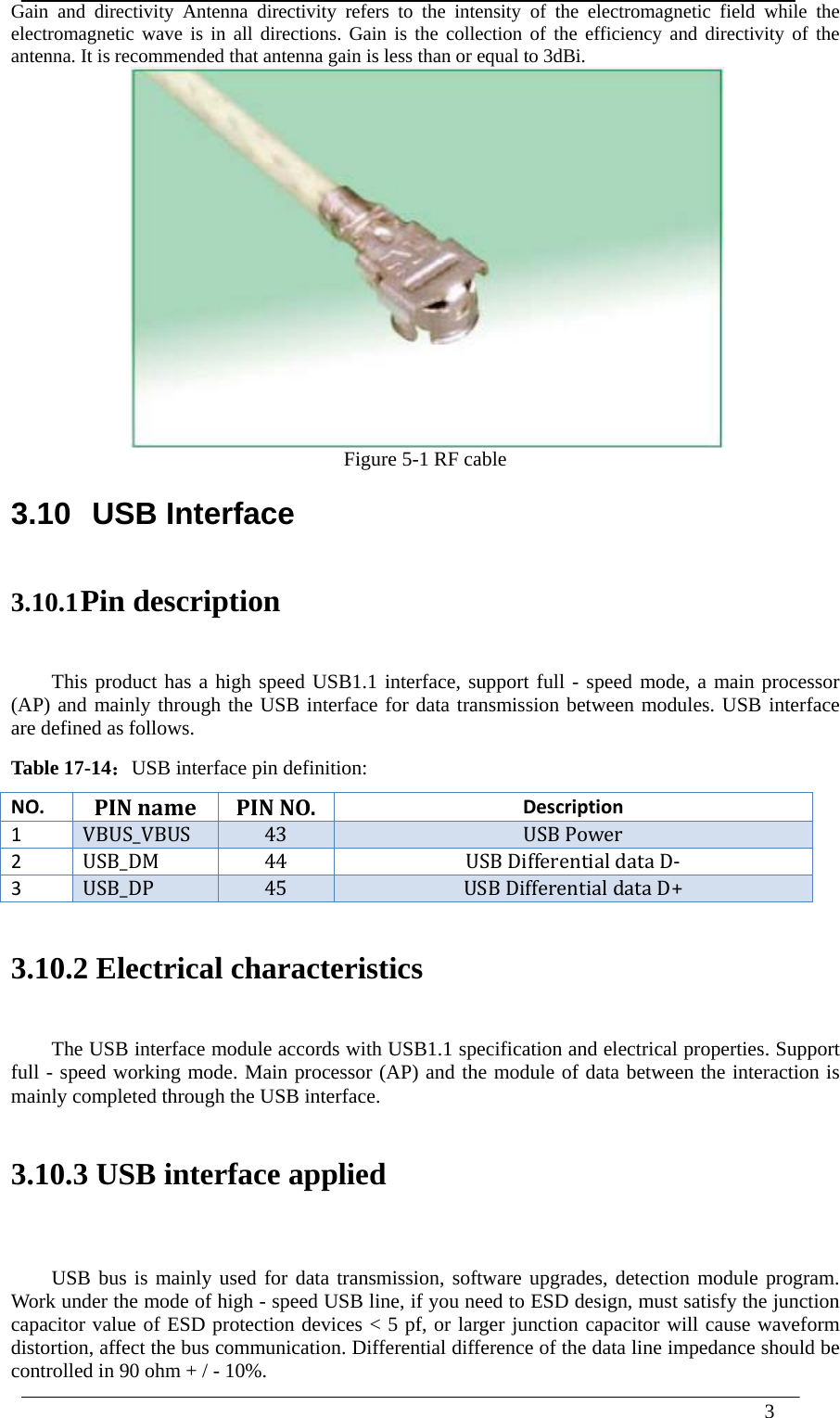  3  Gain and directivity Antenna directivity refers to the intensity of the electromagnetic field while the electromagnetic wave is in all directions. Gain is the collection of the efficiency and directivity of the antenna. It is recommended that antenna gain is less than or equal to 3dBi.  Figure 5-1 RF cable 3.10 USB Interface 3.10.1 Pin description This product has a high speed USB1.1 interface, support full - speed mode, a main processor (AP) and mainly through the USB interface for data transmission between modules. USB interface are defined as follows. Table 17-14：USB interface pin definition: NO.PINname PINNO.Description1VBUS_VBUS 43USBPower2USB_DM44USBDifferentialdataD‐3USB_DP45USBDifferentialdataD+ 3.10.2 Electrical characteristics The USB interface module accords with USB1.1 specification and electrical properties. Support full - speed working mode. Main processor (AP) and the module of data between the interaction is mainly completed through the USB interface.  3.10.3 USB interface applied  USB bus is mainly used for data transmission, software upgrades, detection module program. Work under the mode of high - speed USB line, if you need to ESD design, must satisfy the junction capacitor value of ESD protection devices &lt; 5 pf, or larger junction capacitor will cause waveform distortion, affect the bus communication. Differential difference of the data line impedance should be controlled in 90 ohm + / - 10%. 