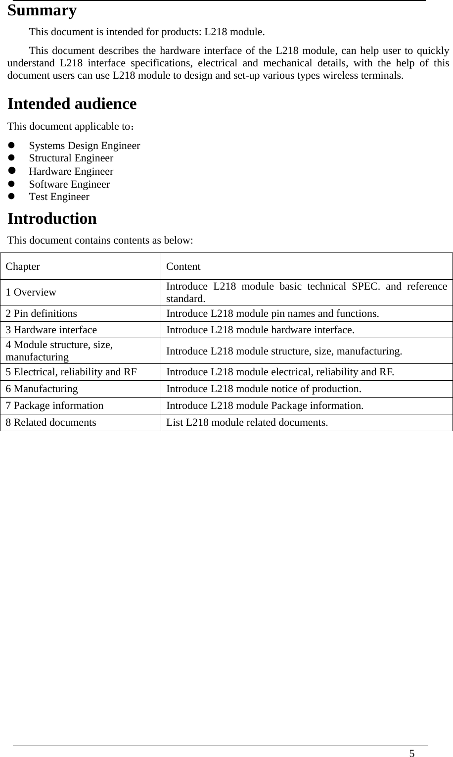  5   Summary This document is intended for products: L218 module. This document describes the hardware interface of the L218 module, can help user to quickly understand L218 interface specifications, electrical and mechanical details, with the help of this document users can use L218 module to design and set-up various types wireless terminals.  Intended audience This document applicable to：    Systems Design Engineer    Structural Engineer      Hardware Engineer  Software Engineer    Test Engineer Introduction  This document contains contents as below: Chapter   Content 1 Overview  Introduce L218 module basic technical SPEC. and reference standard. 2 Pin definitions  Introduce L218 module pin names and functions. 3 Hardware interface    Introduce L218 module hardware interface. 4 Module structure, size, manufacturing  Introduce L218 module structure, size, manufacturing. 5 Electrical, reliability and RF  Introduce L218 module electrical, reliability and RF. 6 Manufacturing  Introduce L218 module notice of production. 7 Package information  Introduce L218 module Package information. 8 Related documents  List L218 module related documents.                        