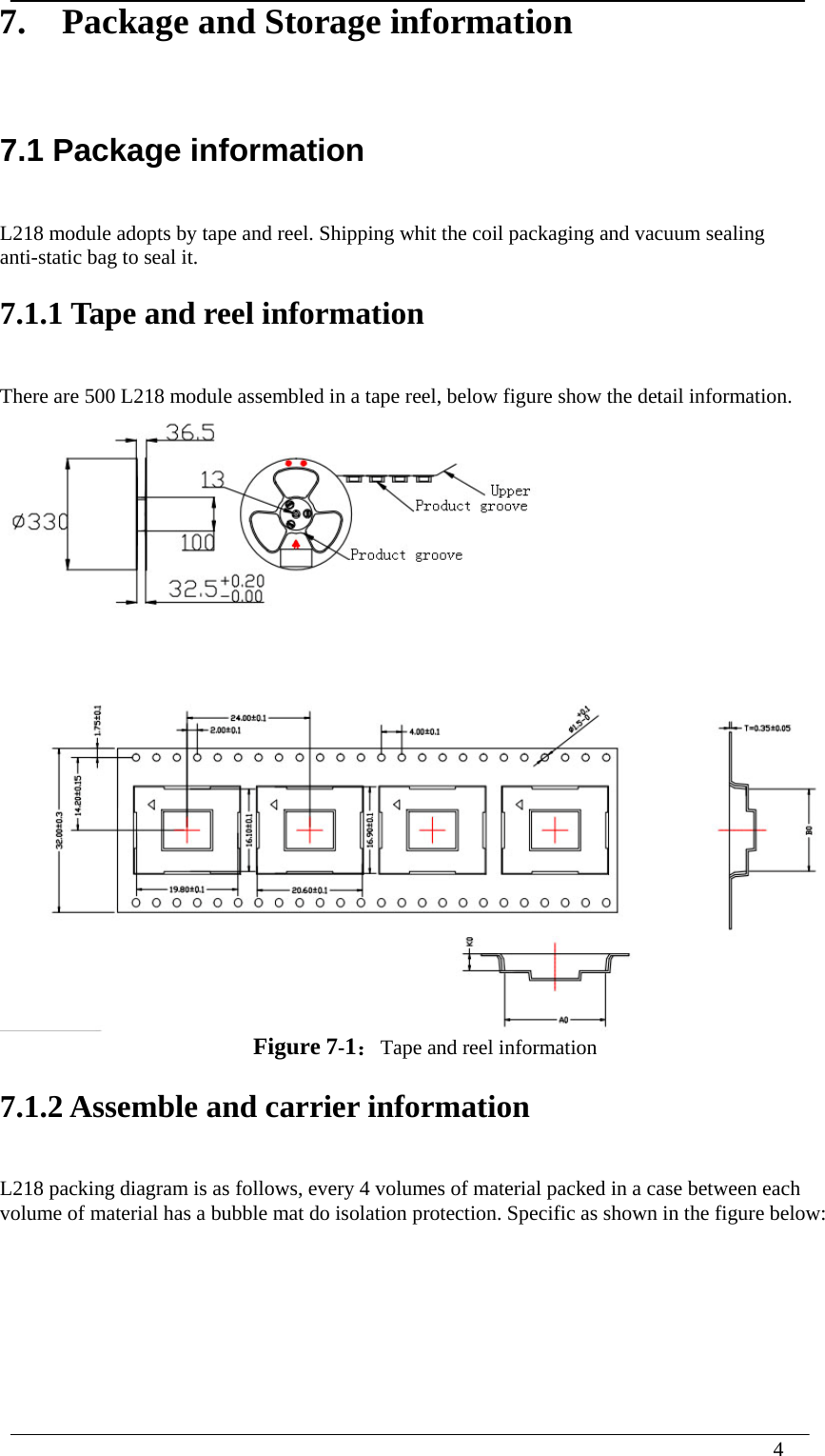  4  7.    Package and Storage information 7.1 Package information   L218 module adopts by tape and reel. Shipping whit the coil packaging and vacuum sealing anti-static bag to seal it. 7.1.1 Tape and reel information There are 500 L218 module assembled in a tape reel, below figure show the detail information.  Figure 7-1：Tape and reel information 7.1.2 Assemble and carrier information L218 packing diagram is as follows, every 4 volumes of material packed in a case between each volume of material has a bubble mat do isolation protection. Specific as shown in the figure below: 