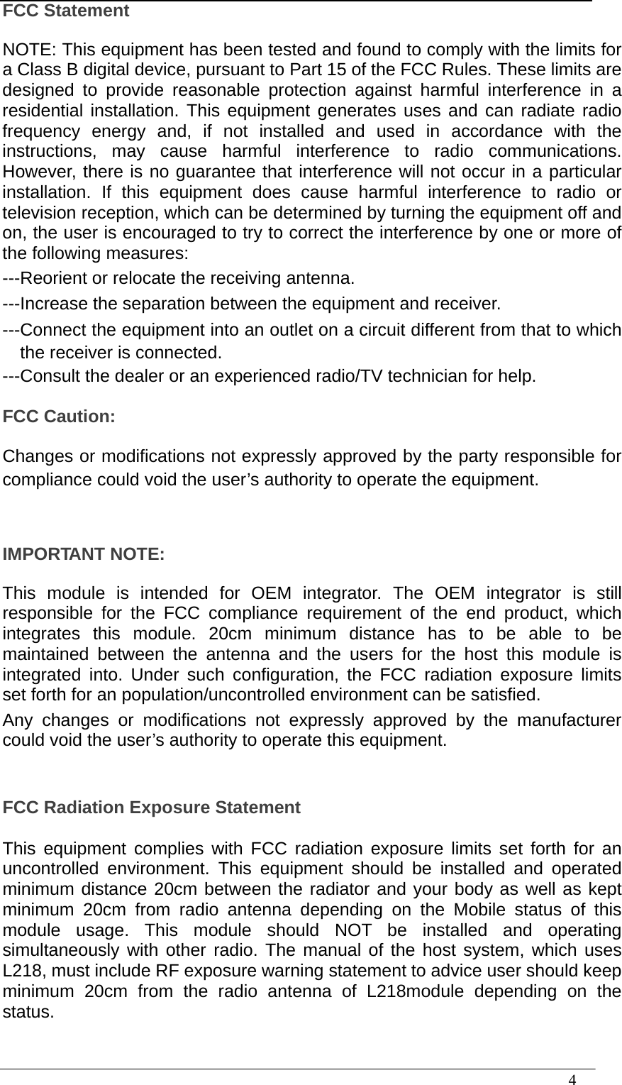  4  FCC Statement  NOTE: This equipment has been tested and found to comply with the limits for a Class B digital device, pursuant to Part 15 of the FCC Rules. These limits are designed to provide reasonable protection against harmful interference in a residential installation. This equipment generates uses and can radiate radio frequency energy and, if not installed and used in accordance with the instructions, may cause harmful interference to radio communications. However, there is no guarantee that interference will not occur in a particular installation. If this equipment does cause harmful interference to radio or television reception, which can be determined by turning the equipment off and on, the user is encouraged to try to correct the interference by one or more of the following measures: ---Reorient or relocate the receiving antenna. ---Increase the separation between the equipment and receiver. ---Connect the equipment into an outlet on a circuit different from that to which the receiver is connected. ---Consult the dealer or an experienced radio/TV technician for help.  FCC Caution:  Changes or modifications not expressly approved by the party responsible for compliance could void the user’s authority to operate the equipment.     IMPORTANT NOTE:  This module is intended for OEM integrator. The OEM integrator is still responsible for the FCC compliance requirement of the end product, which integrates this module. 20cm minimum distance has to be able to be maintained between the antenna and the users for the host this module is integrated into. Under such configuration, the FCC radiation exposure limits set forth for an population/uncontrolled environment can be satisfied. Any changes or modifications not expressly approved by the manufacturer could void the user’s authority to operate this equipment.    FCC Radiation Exposure Statement  This equipment complies with FCC radiation exposure limits set forth for an uncontrolled environment. This equipment should be installed and operated minimum distance 20cm between the radiator and your body as well as kept minimum 20cm from radio antenna depending on the Mobile status of this module usage. This module should NOT be installed and operating simultaneously with other radio. The manual of the host system, which uses L218, must include RF exposure warning statement to advice user should keep minimum 20cm from the radio antenna of L218module depending on the status. 